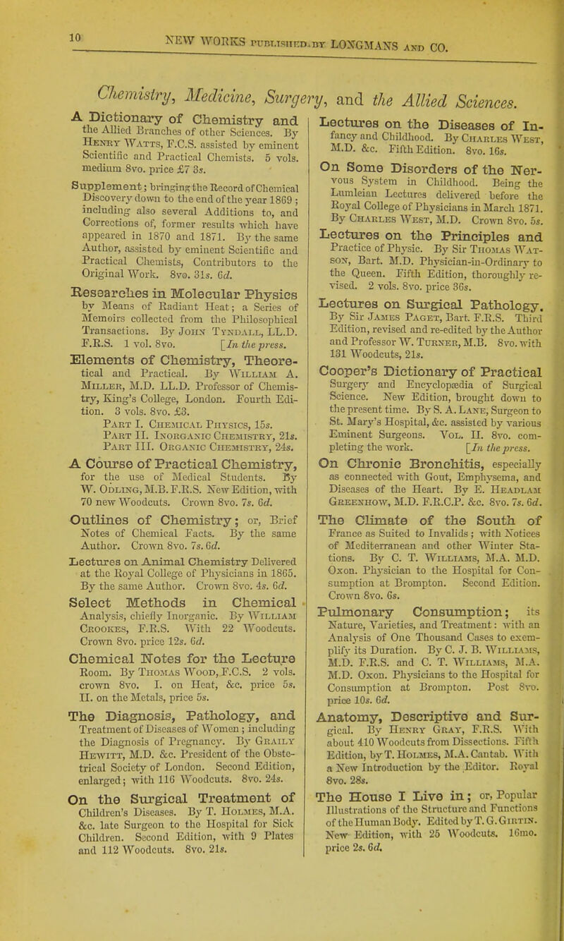'^^-^^ WORKS runi.TsiiF.D.nv LONGMANS axd CO. Chemisirij, Medicine, Surgery, and the Allied Sciences. A Dictionary of Chemistry and the Allied Branches of other Sciences. By Heitoy Watts, F.C.S. assisted by eminent Scientific and Practical Chemists. 5 vols, medium 8vo. price £7 3s. Supplement; bringins the Uecord of Chcinical Discovery down to the end of tlie 3'ear 1869 ; including also several Additions to, and Corrections of, former results which have appeared in 1870 and 1871. By the same Author, assisted by eminent Scientific and Practical Chemists, Contributors to the Original Work. 8v0. 31«. Gd. Researelies in Molecular Physics by Means of Radiant Heat; a Series of Memoirs collected from the Philosophical Transactions. By Joii^ Tyndall, LL.D. F.E.S. 1 vol. 8vo. [/« the press. Elements of Chemistry, Theore- tical and Practical. By Williaji A. Miller, M.D. LL.D. Professor of Chemis- try, King's College, London. Fourth Edi- tion. 3 vols. 8vo. £3. Part I. Chejiical Physics, 15s. Part II. Inorganic Chemistry, 21s. Part III. Organic Chemistry, 2-is, A Course of Practical Chemistry, for the use of Medical Students. By W. Odling,M.B.F.R.S. New Edition, mth 70 new Woodcuts. Crown 8vo. 7s. Crf. Outlines of Chemistry; or, Brief Notes of Chemical Facts. By the same Author. Crown 8vo. 7s. Qd. Lectures on Animal Chemistry Delivered at the Royal College of Physicians in 1865. By the same Author. Crown 8vo. 4s. Gd. Select Methods in Chemical Analysis, chiefly Inorganic. By William Crookes, F.E.S. With 22 Woodcuts. Cro^TO 8vo. price 12s. (jd. Chemical TTotes for the Lecture Room. By TiioiLVs Wood, F.C.S. 2 vols, crown 8vo. I. on Heat, &c. price 5s. II. on the Metals, price 5s. The Diagnosis, Pathology, and Treatment of Diseases of Women; including the Diagnosis of Pregnancy. By Graily Hewitt, M.D. &c. President of the Obste- trical Society of London. Second Edition, enlarged; with 116 Woodcuts. 8vo. 24s. On the Surgical Treatment of Children's Diseases. By T. Holmes, M.A. &c. late Surgeon to the Hospital for Sick Children. Second Edition, with 9 Plates Lectures on the Diseases of In- fancy and Childliood. By Charles West, M.D. &c. Fifth Edition. 8vo. 16s. On Some Disorders of the Ner- vous System in Childliood. Being the Lumleian Lectures delivered before the Royal CoUege of Physicians in March 1871. By Charles West, M.D. Crown 8vo. 5s. Lectures on the Principles and Practice of Physic. By Sir TiiojLis Wat- son, Bart. M.D. Physician-in-Ordinary to the Queen. Fifth Edition, thoroughly re- vised. 2 vols. 8vo. price 36s. Lectures on Surgical Pathology. By Sir Jajies Paget, Bart F.E.S. Third Edition, revised and re-edited by the Author and Professor W. Turner, M.B. 8vo. with 131 Woodcuts, 21s. Cooper's Dictionary of Practical Sui-gerj' and Encycloposdia of Surgical Science. New Edition, brought down to the present time. By S. A. Lane, Surgeon to St. Mary's Hospital, &c. assisted by various Eminent Surgeons. Vol. II. 8vo. com- pleting the work. [/« the press. On Chronic Bronchitis, especially as connected with Gout, Emphysema, and Diseases of the Heart. By E. Headlaji Geeenhow, M.D. F.R.C.P. &c. 8vo. 7s. M. The Climate of the South of France as Suited to Invalids ; with Notices of Mediterranean and other Winter Sta- tions. By C. T. Williams, M.A. M.D. Oxon. Phj-sician to the Hospital for Con- sumption at Brompton. Second Edition. Crown 8vo. 6s. Pulmonary Consumption; its Nature, Varieties, and Treatment: with an Analysis of One Thousand Cases to exem- plify its Duration. By C. J. B. Willlajis, M.D. F.R.S. and C. T. Williams, M.A. M.D. Oxon. Physicians to the Hospital for Consumption at Brompton. Post 8vo. price 10s. 6rf. Anatomy, Descriptive and Sur- giciJ. By Henry Gray, F.E.S. With about 410 Woodcuts from Dissections. Fifth Edition, by T.Holmes, M.A.Cantab. With a New Introduction by the .Editor. Eoyal 8vo. 28s. The House I Live in; or, Popular Illustrations of the Structure and Functions of the Human Body. Edited by T. G. Giutin. New Edition, with 26 Woodcuts. 16mo.