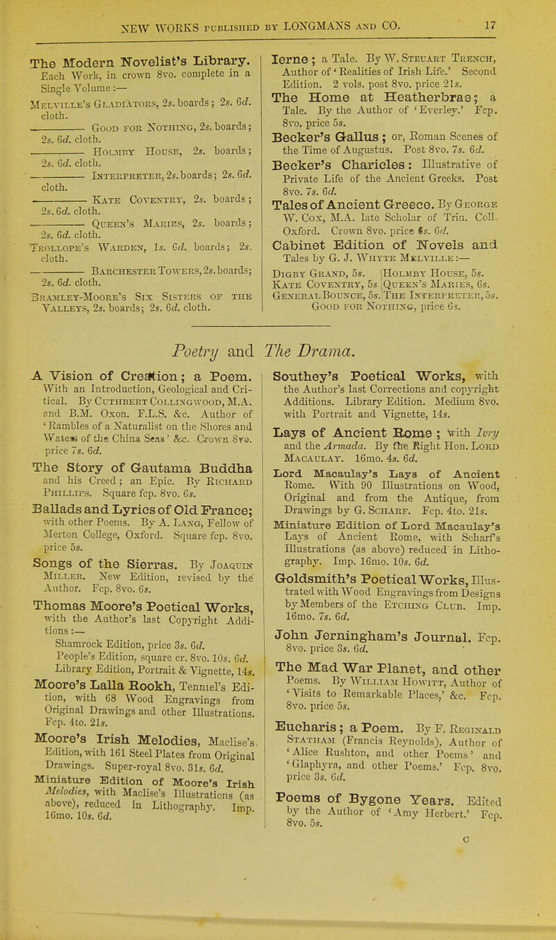 The Modern Novelist's Library. Each Work, in crown 8vo. complete in a Single Volume:— Mki-ville's Gi.ADiATOUS, 2s.boards; 2s. Gc/. cloth. GouD FOR XoTiiixG, 2s. boards; 2s. Gc/. cloth. HoLJiTiY House, 2s. boards; 2s. 6J. cloth. Interpreter, 2s. boards; 2s. Gd. cloth. . K^vte Coventry, 2s. boards; 2s. Gd. cloth. Queen's Maries, 2s. boards; 2s. Gd. cloth. Ti;oLT,OPE\s Warden, Is. Cd. boards; 2s. cloth. Barchester Towers, 2s. boards; 2s. Gd. cloth. Brajiley-Moore's Six Sisters of the Valleys, 2s. boards; 2s. Gd. cloth. lerne ; a, Tale. By W. Steuart Trench, Author of' Realities of Irish Life.' Second Edition. 2 vols, post 8vo. price 21s. The Home at Heatherbrae; a Tale. By the Author of ' Everley.' Fcp. 8vo. price 5s. Becker's GalluS ; or, Eomau Scenes of the Time of Augustus. Post 8vo. 7s. Gd. Becker's Charicles: Illustrative of Private Life of the Ancient Greelts. Post 8vo. 7s. Gd. Tales of Ancient Greece. By George W. Cox, M.A. late Scholar of Trin. Coll. Oxford. Crown 8vo. price ts. Gd. Cabinet Edition of Novels and Tales by G. J. Wiiyte Melville :— DiGBY Grand, 5s. ]IIoljiby House, 5s. Kate Coventry', 5s jQuEEN's Maries, Cs. General Bounce, 5s. The lNTERrRETEr!,5s. Good for Nothing, price 6s. Poetry and The Drama. A Vision of Cre^ion; a Poem. With an Introduction, Geological and Cri- tical. By CuTHBERT Colling wood, M.A. .-^nd B.M. Oxon. F.L.S. &c. Author of ' Rambles of a Naturalist on the Shores and WateiK of the China Sea.« ' fee. Q-own 8ro. price 7s. Gd. The Story of Gautama Buddha and his Creed; an Epic. By Richard PiiiLLirs. Square fcp. 8vo. Gs. Ballads and Lyrics of Old Prance; Avith other Poems. By A. Lang, Fellow of :Merton CoUege, Oxford. Square fcp. 8vo. price OS. Songs of the Sierras. By Joaquin Miller. New Edition, revised by the Author. Fcp. 8vo. Gs. Thomas Moore's Poetical Works, with the Author's last Copyright Addi- tions :— Shamrock Edition, price 3s. Gd. People's Edition, square cr. 8vo. 10s. Gd. Library Edition, Portrait & Vignette, 14s. Moore's Lalla Rookh, Tenmel's Edi- tion, with G8 Wood Engravings from Original Drawings and other Illustrations. Fcp. 4to. 21s. Moore's Irish Melodies, Maclise's. Edition, with 161 Steel Plates from Origmal Drawings. Supcr-roj^al 8vo. 31s. 6c?. Miniature Edition of Moore's Irish Melodies, with Maclise's Illustrations (as above), reduced in Lithography. Imp IGmo. 10s. Gd. <=>■■' i Southey's Poetical Works, -with the Author's last Corrections and copj-right Additions. Library Edition. Medium 8vo. with Portrait and Vignette, 14s. Lays of Ancient Borne ; with ivry and the Armada. By fhie Right Hon. Lord Macaulay'. IGmo. 4s. Gd. Lord Macaulay's Lays of Ancient Rome. With 90 Illustrations on Wood, Original and from the Antique, from Drawings by G. Sch^vrf. Fcp. 4to. 21s. Miniature Edition of Lord Macaulay's Lays of Ancient Rome, with ScharFs Illustrations (as above) reduced in Litho- graphy. Imp. IGmo. 10s. Gd. Goldsmith's Poetical Works, Illus- trated with Wood Engravings from Designs by Members of the Etchlng Club. Imp. IGmo. 7s. Gd. John Jerningham's Journal. Fcp. 8vo. price 3s. Gc^. The Mad War Planet, and other Poems. By William Howitt, Author of 'Visits to Remarkable Places,' &c. Fcp. 8vo. price 5s. Eucharis; a Poem. By F. Reginald Stathaji (Francis Reynolds), Author of 'Alice Rushton, and other Poems' and 'Glaphyra, and other Poems.' Fcp. 8vo. price 3s. Gd. Poems of Bygone Years. Edited by the Author of 'Amy Herbert.' Fen 8vo. 5s. ^ ■ c