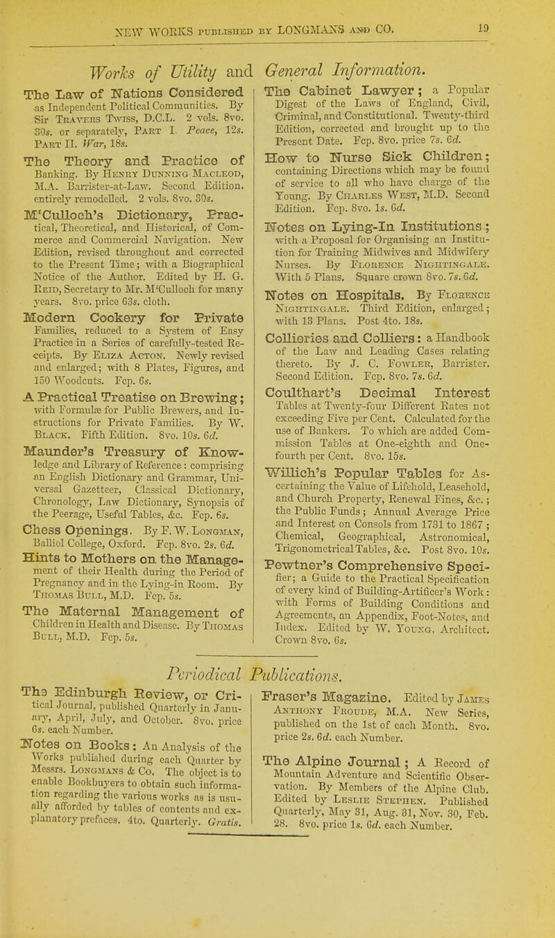 Works of Utility and The Law of Nations Considered fls Independent Political Communities. By Sir Travers ISviss, D.C.L. 2 vols. 8vo. oOs. or separatelj', Part I. Feace, 12s. Part II. lyar, 18s. The Theory and Practice of Banldng. By Henry Dunning Macleod, M.A. 13an-ister-at-Law. Second Edition, entirely remodelled. 2 vols. 8vo. 30s. M'CuUoch's Dictionary, Prac- tical, Theoretical, and Historical, of Com- merce and Commercial Navigation. New Edition, revised tliroughout and corrected to the Present Time; with a Biographical Notice of the Author. Edited by H. G. Eeid, Secretaiy to Mr. M'CuUoch for many j'ears. 8vo. price 63s. cloth. Modern Cookery for Private Families, i-educed to a System of Easy Practice in a Series of carefully-tested Re- ceipts. By Eliza Acton. Kewly re%Tsed and enlarged; with 8 Plates, Figures, and 150 Woodcuts. Fcp. Gs. A Practical Treatise on Brewing; with FormiUoe for Public Brewers, and In- structions for Private Families. By W. Black. Fifth Edition. 8vo. 10s. Qd. Matmder's Treasury of Know- ledge and Library of Reference : comprising nn English Dictionary and Grammar, Uni- versal Gazetteer, Classical Dictionary, Chronology, Law Dictionary, Sjmopsis of the Peerage, Useful Tables, &c. Fcp. 6s. Chess Openings. By F. W. Longman, Balliol College, Oxford. Fcp. 8vo. 2s. 6d. Hints to Mothers on the Manage- ment of their Health during the Period of Pregnancy and in the Lying-in Room. By Thomas Bull, M.D. Fcp. 5s. The Maternal Management of Children in Health and Disease. By TiioiiAS Bull, M.D. Fcp. 5s. General Information. The Cabinet Lawyer; a Popular Digest of the Laws of England, Civil, Criminal, and Constitutional. Twenty-third Edition, corrected and brought up to the Present Date. Fcp. 8vo. price 7s. M. How to mirse Sick Children; containing Directions which may be found of service to all who have charge of the Young. By Charles West, M.D. Second Edition. Fcp. Svo. Is. Grf. Notes on Lying-in Institutions; with a Proposal for Organising an Institu- tion for Training Midwives and Midwifery Nurses. By Florence Nightingale. With 5 Plans. Square crown Svo. 7s. Cd. Notes on Hospitals. By Flosence Nightingale. Third Edition, enlarged; with 13 Plans. Post 4to. 18s. Collieries and Colliers: a Handbook of the Law and Leading Cases relating thereto. By J. C. Fowler, Barrister. Second Edition. Fcp. Svo. 7s. Coulthart's Decimal Interest Tables at Twenty-four Diftcrent Rates not exceeding Five per Cent. Calculated for the use of Bankers. To which are added Com- mission Tables at One-eighth and One- fourth per Cent. Svo. 15s. Willich'S Popular Tables for As- certaining the Value of Lifehold, Leasehold, and Church Property, Renewal Fines, &c.; the Public Funds ; Annual Average Price and Interest on Consols from 1731 to 1867 ; Chemical, Geographical, Astronomical, Trigonometrical Tables, &c. Post Svo. 10s. Pewtner's Comprehensive Speci- fier; a Guide to the Practical Specification of every kind of Building-Artificer's Work : v.'ith Forms of Building Conditions and Agreements, an Appendix, Foot-Notes, and Index. Edited by W. Young, Architect. Crown Svo. Cs. Periodical The Edinburgh Review, or Cri- tical Journal, published Quarterly in Janu- ary, April, July, and October. Svo. price 6s. each Number. Notes on Books: An Analysis of the AVorks published during each Quarter by Messrs. Longmans & Co. The object is to enable Bookbuyers to obtain such informa- tion regarding the various works as is usu- ally afforded by tables of contents and ex- planatory prefaces. 4to. Quari.eriy. Gratis. Publications. Eraser's Magazine. Edited by Jasucs Anthony Fkoude, M.A. New Series, published on the 1st of each Month. Svo. price 2s. 6rf. each Number. The Alpine Journal; A Record of Mountain AdventOTe and Scientific Obser- vation. By Members of the Alpine Club. Edited by Leslie Stephen. Published Quarterly, May 81, Aug. 81, Nov. 30, Feb. 28. Svo. price Is. 6c/. each Number.