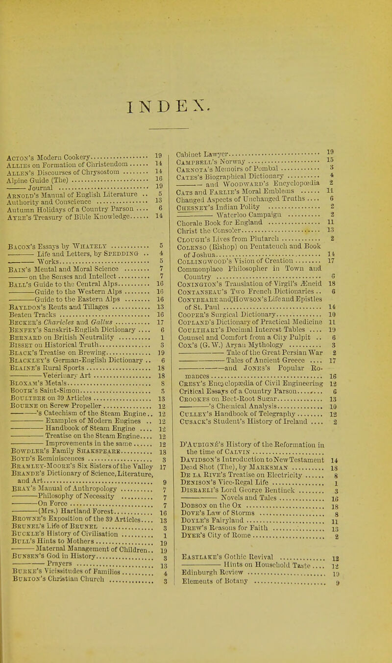 INDEX. Acton's Modern Cookery 19 Allies on Formatiou of Christendom 14 Allen's Discourses of Chrysostora 1-1 Alpine Guide (The) • 16 Journal 19 Arnold's Manual of English Literature .. 5 Authority and Conscience 13 Autumn Holidays of a Country Parson .... 6 Atee's Treasury of Bible Knowledge I^i Bjlcox's Essays by Whatelt 5 Life and Letters, by Spedding .. 4 Works 5 Bain's Mental and Moral Science 7 on the Senses and Intellect 7 Ball's Guide to the Central Alps 16 Guide to the Western Alps IG Guide to the Eastern Alps 16 Batldon's Rents and Tillages 13 Beaten Tracks 16 Beckeu's Chancles and Galltts 17 Benfey's Sanskrit-English Dictionary .... 6 Beenaed on British Neutrality 1 BissEl on Historical Truth 3 Black's Treatise on Brewing 19 Blacklet's German-English Dictionary .. 6 Bxaine's Rural Sports 18 Veterinary Art 18 Bloxam's Metals 8 Booth's Saint-Simon ,5 Boultbee on 39 Articles 13 BO0ENE on Screw Propeller 12 's Catechism of the Steam Engine.. 12 Esamples of Modern Engines .. 12 Handbook of Steam Engine .... 12 Treatise on the Steam Engine.... 12 Improvements in the same 12 Bowdler's Family Shakspeaee 18 Boyd's Reminiscences 3 Beamley-Mooee's Six Sisters of the Valley 17 Beande's Dictionary of Science, Literature, and Art g Beay's Manual of Anthropology 7 Philosophy of Necessity 7 • On Force 7 (Mrs.) Hartland Forest 10 Browne's Exposition of the 39 Articles.... 13 Brunel's LKo of Beunel 3 Buckle's History of Civilisation ', j Bull's Hints to Mothers I9 JIaternal Management of Children.. 19 Bunsen's God in History 3 Prayers J3 BuJtKE's Vicissitudes of Families 4 Bukion's Christian Church . , 3 Cabinet Lawyer 19 Campbell's Norway — r Ip Caenota's Memoirs of Pombal S Cates's Biographical Dictionary 4 and Woodward's Encyclopoedia 2 Cats and Faelie's Moral Emblems 11 Changed Aspects of Unchanged Truths — G CnESNET'a Indian Polity 2 Waterloo Campaign 2 Chorale Book for England 11 Christ the Conso'.cr 13 Clough's Lives from Plutarch 2 CoLENSO (Bishop) on Pentateuch and Book of Joshua It Collingwood's Vision of Creation 17 Commonplace Philosopher in Town and Country C CoNiNGTOS's Translation of Virgil's jlineid 18 CoNTANSEAV's Tvvo Fronch Dictionaries .. 8 Coirs.'BEAEEand;HowsoN'sLife and Epistles of St. Paul U Cooper's Surgical Dictionary 10 Copland's Dictionary of Practical Medicine 11 CouLinAEi's Decimal Interest Tables .... 19 Counsel and Comfort from a Ciiy Pulpit .. 6 Cox's (G. W.) Aryan Mythology 3 Talc of the Great Persian War 2 Tales of Ancient Greece .... 17 • and Jones's Popular Ro- mances 16 Ceesy's Enciclopscdia of Civil Engineering 12 Critical Essays of a Country Parson........ G Crookes on Bcct-Root Sugar 13 's Chemical Analysis 10 Culley's Handbook of Telegraphy 13 Ctjsack's Student's History of Ireland .... 2 D'AUBiGNl^'s History of the Reformation in the time of Calvin Davidson's Introduction toNewTestameut 14 De:id Shot (The), by Marksman 13 De la Rive's Treatise on Electricity s Denison's Vicc-Ucgal Life 1 DiSEAELi's Lord GcorAO Bentiuck 3 Novels and Tales la DoBSON on the Ox ig Dove's Law of Storms g Doyle's Fairyland n Deew'3 Reasons for Faith 13 Dyer's City of Rome 2 Eastlake's Gothic Revival 12 Hints on Household Taste .... 12 Edinburgh Review Elements of Botany c,