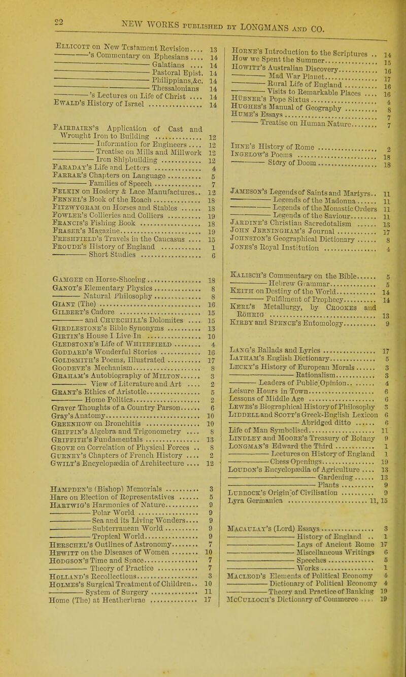 EiLicoTT on New TcBtamont Revision.... 13 • —'s Commentary on Ephesians .... 14 ' ■ Galatians .... 14  Pastoral Epist. 14 ~~~~ Pliilippians.&c. 14 ~ Tliessalonians 14 's Lectures on Life of Cbi'ist .... 14 EwAXD's History of Israel 14 Faiebaien'3 Application of Cast and AVrought Iron to Building 12 Information for Engineers .... 12 Treatise on Mills and Millwork 13 Iron Shipbuilding 12 Pahadat'3 Life and Letters 4 Faehae's Chapters on Language 5 Families of Speech 7 Feikix on Hosiery & Lace Manufactures.. 13 Fennel's Book of the Roach 18 FiTzwTGEAit on Horses and Stables 18 Fotoee's Collieries and Colliers 19 Feancis's Fishing Book 18 Fiusee's Magazine 19 Feesitfiexd's Travels in the Caucasus .... 15 Feoude's History of England 1 Short Studies G Gamgee on Horse-Shoeing =,.. is Ganox's Elementary Physics 8 Natural J'hilosophy 8 Giant (The) 16 Gilbeet's Cadore 15 and Cuttechill'sDolomites .... 15 Giehlestone's Bible Synonyms 13 Gietin's House I Live In 10 Gledstoke's Life of Whitepield 4 Goddaed's Wonderful Stories IG GoxDsaiiTn's Poems, Illustrated 17 Goodeve's Mechanism 8 Geaham's Autobiography of Milton 8 View of Literature and Art .... 2 Geant's Ethics of Aristotle 5 Home Politics 2 Graver Thoughts of a Counti-y Parson 6 Gray's Anatomy 10 Geeenho'W on Bronchitis 10 Geiffin's Algebra and Trigonometry .... S Geifeith's Fundameutals 13 Geove on Correlation of Physical Forces .. 8 Guenet's Chapters of French History .... 2 Gwilt's Encyclopsedia of Ai'chitecturc .... 12 Hampden'g (Bishop) Jfemorials 3 Hare on Election of Representatives 5 Haetwig's Hannonics of Natui-e 0 . Polar World 9 Scaandits Living Wonders.... 9 . Subterranean World 9 . Tropical World 9 Heeschel's Outlines of Astronomy 7 Hkwitt on the Diseases of Women 10 Hodgson's Time and Space 7 Theory of Practice 7 Holland's Recollections 3 Holmes's Surgical Treatment of Children.. 10 —■ System of Surgei-y 11 Home (The) at Heathcrbrao 17 Hoene's Introduction to the Scriptures .. u How we Spent the Summer ,5 Ho-wiTT's Australian Discovery  iq ■ Mad War Planet ^7 — Rural Life of England . . . le — Visits to Remarkable Places .... le HuBNEJi'a Pope Sixtus 4 Hughes's Manual of Geography .... ' a Hume's Essays '  ^ Treatise on Human Nature '. 7 Ihne's History of Rome 2 Ingelow's Poems Story of Doom Jameson's Legendsof Saintsand Martyrs.. u Legends of the Madonna 11 ■ Legends of the Monastic Orders 11 Legends of the Saviour 11 Jaedine's Christian Sacredotalism 13 John Jbrningham's Journal 17 Johnston's Geographical Dictionary 8 Jones's Royal Institution 4 Kalibch's Commentary on the Bible 5 — Hebrew Grammar g Keith on Destiny of the World I4 Fulfilment of Prophecy. 14 Keel's Metallurgy, by Ceookes and RdllEIG 13 KiEBY and Spence's Entomology 9 Lang's Ballads and Lj'rics 17 Latham's English Dictionaiy 5 Leckt's History of European Morals 3 Rationalism 3 Leaders of Public;Opinion 4 Leisure Hours in Town G Lessons of Middle Age G Lewes's Biographical History of Philosophy 3 LiBDELLand Scott's Greek-English Lexicon fi Abridged ditto G Life of Man SjTnbclised 11 LiNDLET and Mooee's Treasury of Botany 9 Longman's Edward the Tliird 1 Lectures on History of England 1 Chess Openings 19 Loudon's Encyclopnedia of Agriculture — 13 Gardening 13 Plants 9 Lubbock's Origin>f Civilisation 9 Lyra Germanica 11,15 Macaulat's (Lord) Essays 3 History of England .. 1 Laj-s of Ancient Romo 1 Miscellaneous AVritings G Speeches 5 Works 1 MacLeod's Elements of Polltic.il Economy 4 Dictionary of Political Economy 4 Theory and Practice of Banking 10 McCuLLOCn's Dictionary of Commorco .... 19