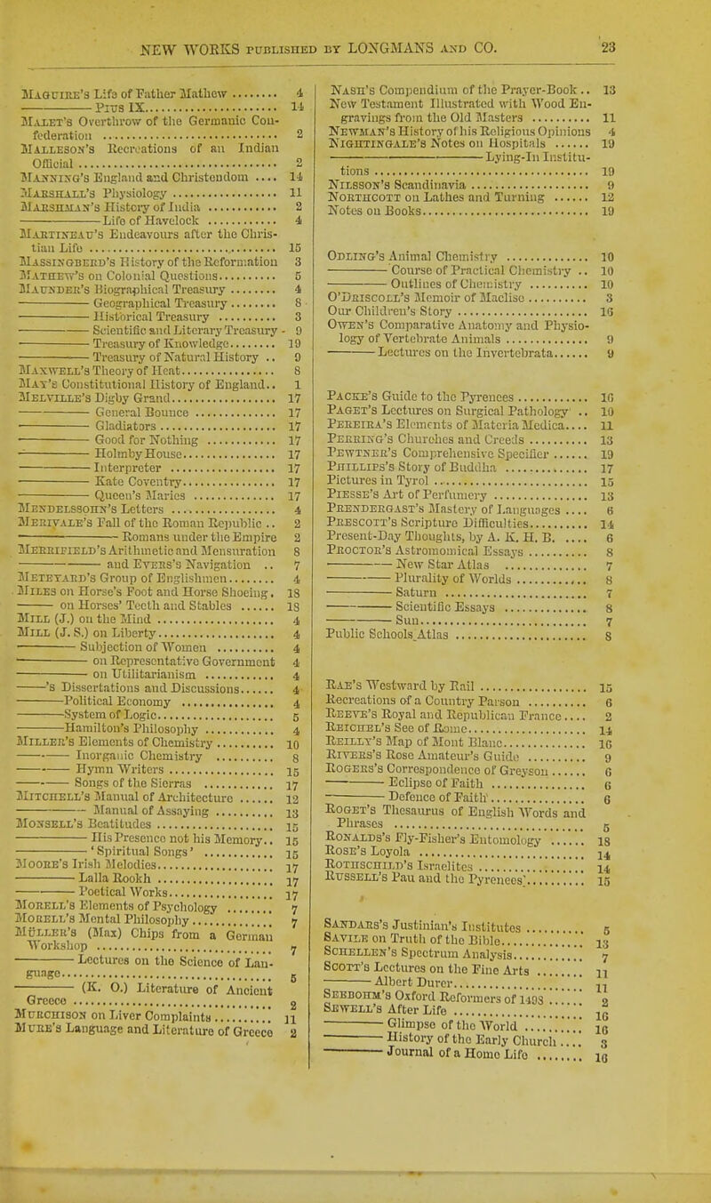 JIaguire's Lifs of T?ather Mathcw 4 Pros IX li jMaxet's Overthrow of t!ie Germanic Cou- foderatioii 2 Maileson's Kccroations of an Indian Official 2 MiSNixo's England and Cliristeudom .... l-l JlAESHAii's Physiology 11 SlAJESHiiAjf's Histci-y of India 2 Lit'6 of Havdock 4 JIaetineatj's Endeavours after tho Chris- tian Lifu 15 Hassixgbeed's li istory of the Rcforcatiou 3 SIatiiew's on Colonial Questions 5 UlAtrsDEK's Biogra^ihical Treasury 4 Geographical Treasury 8 Historical Treasury 3 Scientific and Literary Treasury - 9 Treasury of Knowledge 19 ■— Treasury of Natural History ., 9 Maxwell's Theory of Heat 8 Max's Constitutional History of England.. 1 Melville's Digby Grand 17 General Bounce 17 • Gladiators 17 Good for Nothing 17 Holmby House 17 Interpreter 17 Kate Coventry 17 Queen's Maries 17 Mendelssohn's Letters 4 MerivALE'S Fall of the Boniau RoinibHc .. 2 ~ Romans under the Empire 2 BIeeeifield's Arithmetic and Mensuration 8 and EvEEs's Navigation .. 7 Metetard's Group of Englishmen 4 . Miles on Horse's Foot and Horse Shoeing. 18 on Horses' Tocth and Stables IS Mill (J.) on the Mind 4, Mill (J. S.) on Liberty 4 Subjection of Women 4 — on Representative Government 4 ■ on Utilitarianism 4 's Dissertations and Discussions 4 Political Economy 4 System of Logic 5 Hamilton's Philosophy 4 Miller's Elements of Chemistry 10 Inorganic Chemistry 8 Hymn Writers 15 Songs of the Sierras 17 Mitciiell's iMannal of Architecture 12 Manual of Assaying 13 Mossell's Beatitudes 15 His Presence not his Memory.. 15 ' Spiritual Songs' 15 Moore's Irish Ulelodies Lalla Rookh jy Poetical Works 17 Morell's Elements of Psychology .' 7 Mouell's Mental Philosophy 7 MuLLEU's (Slax) Chips from a Gormaii Workshop 7 Lectures on the Science of Lan- pmo 5 (K. O.) Literature of Ancient Greece 2 MuRCirisos on I,iver Complaints n Mr EE's Language and Literature of Greece 2 NASn's Compendium of the Prayer-Book .. 13 New Testament Illustrated with Wood En- gravings from the Old Masters 11 Newman's History of his Religions Opinions 4 Nighxingale's Notes on Hospitals 19 Lyiug-In Institu- tions 19 Nilsson's Scandinavia 9 NORIHCOTT on Lathes and Turning 12 Notes on Books 19 Odling's Animal Chemistry 10 Course of Practical Chemistry .. 10 Outlines of Chemistry 10 O'Deiscoll's Jlcmoir of Macliso 8 Our Children's Slory 16 Owen's Comjiarative Anatomy and Physio- logy of Vertebrate Animals 9 Lectures on the Ihvertebrata 9 Pacice's Guide to the Pyrenees 10 Paget's Lectures on Surgical Pathology .. 10 Pereiea's Elements of Materia Mcdica 11 Peerikg's Churches and Creeds 13 Pewtner's Comprehensive Specifier 19 Phillips's Story of BudiUia 17 Pictures in Tyrol 15 Piesse's Ai't of Perl'iuncry 13 Prendeegast's Mastery of Languages 6 Phescott's Scripture Difficulties 14 Present-Day Thoughts, by A. K. H. B 6 Proctor's Astroraomical Essays 8 ■ New Star Atlas 7 Plurality of Worlds 8 Saturn 7 Scientific Essays 8 Suu 7 Public Schools,Atlas s Rae's Westward by Rail 15 Recreations of a Country Parson 6 Reeve's Royal aiid Republican Franco 2 Reichel's See of Rome 14 Reillt's Map of Mont Blanc ic Rivees's Rose Amateur's Guide 9 Rogers's Correspondence of Greysou G Eclipse of Faith 6 Defence of Faith' 6 RoGET's Thesaurus of English Words and Phrases 5 RoNALDS's Fly-Fisher's Entomology''...'.. is Rose's Loyola 14 RoinscniLD's Israelites 14 Russell's Pau and the Pyrenees; ig f Sandars's Justinian's Institutes 5 Savile on Truth of the Biblo .' 13 ScnELLEN's Spectrum Analysis . . . 7 Scott's Lectures on the Fine Aj-ts n Albert Durcr ^ Sebdohm's 0.tford Reformers of 1493   9 Sewell's After Life ' Glimpse of tho AVorld ..'...'.'.'.'.. ig History of the Early Church ...! 3 Journal of a Homo Life 10