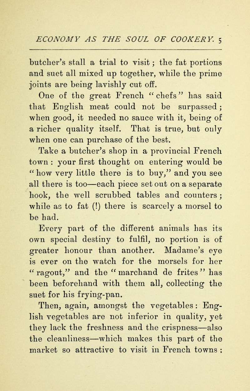 butcher's stall a trial to visit; the fat portions and suet all mixed up together, while the prime joints are being lavishly cut off. One of the great French chefs'' has said that English meat could not be surpassed; when good^ it needed no sauce with it^ being of a richer quality itself. That is true^ but only when one can purchase of the best. Take a butcher's shop in a provincial French town : your first thought on entering would be how very little there is to buy/' and you see all there is too—each piece set out on a separate hook^ the well scrubbed tables and counters ; while as to fat (!) there is scarcely a morsel to be had. Every part of the different animals has its own special destiny to fulfil^ no portion is of greater honour than another. Madame's eye is ever on the watch for the morsels for her ragout/' and the march and de f rites  has been beforehand with them all^ collecting the suet for his frying-pan. Then^ again, amongst the vegetables : Eng- lish vegetables are not inferior in quality, yet they lack the freshness and the crispness—also the cleanliness—which makes this part of the market so attractive to visit in French towns :