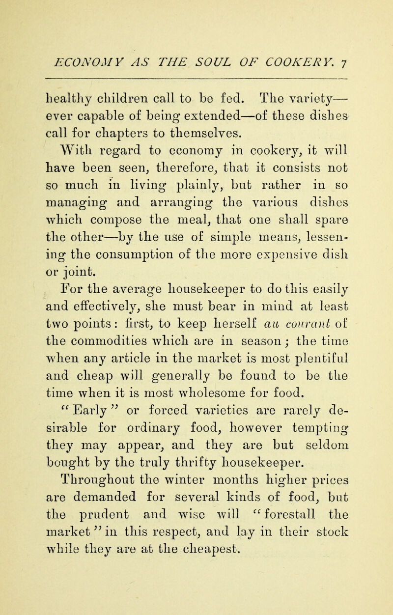 healthy children call to be fed. The variety— ever capable of being extended—of these dishes call for chapters to themselves. With regard to economy in cookery, it will have been seen, therefore^, that it consists not so much in living plainly, but rather in so managing and arranging the various dishes which compose the meal, that one shall spare the other—by the use of simple means, lessen- ing the consumption of the more expensive dish or joint. , For the average housekeeper to do this easily and effectively, she must bear in mind at least two points: first, to keep herself an conrant of the commodities which are in season; the time when any article in the market is most plentiful and cheap will generally be found to be the time when it is most wholesome for food. Early or forced varieties are rarely de- sirable for ordinary food, however tempting they may appear, and they are but seldom bought by the truly thrifty housekeeper. Throughout the winter months higher prices are demanded for several kinds of food, but the prudent and wise will forestall the market in this respect, and lay in their stock while they are at the cheapest.