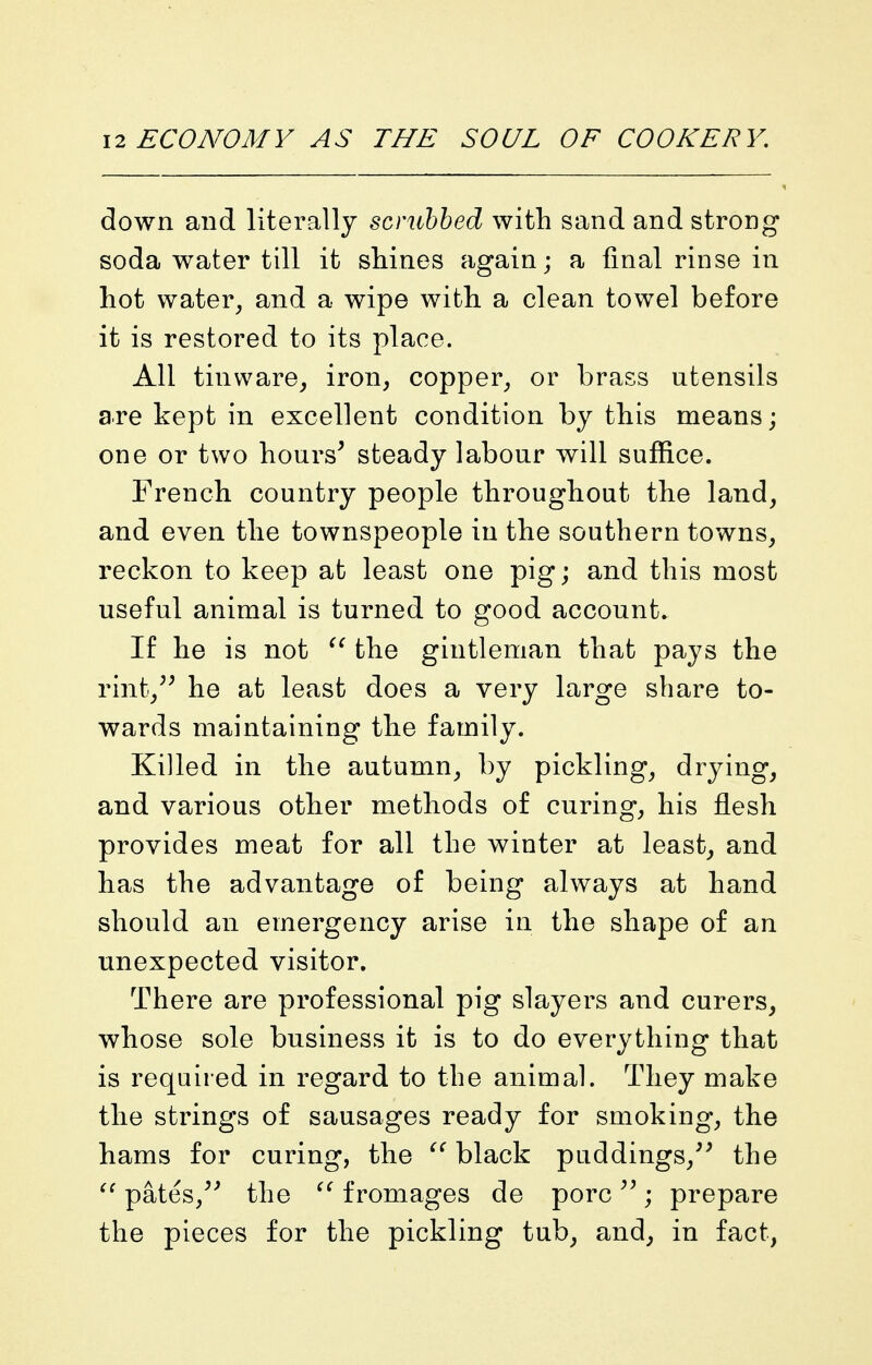 down and literally scrubbed with sand and strong soda water till it shines again; a final rinse in hot water^ and a wipe with a clean towel before it is restored to its place. All tinware^ iron, copper, or brass utensils are kept in excellent condition by this means; one or two hours^ steady labour will suffice. French country people throughout the land, and even the townspeople in the southern towns, reckon to keep at least one pig; and this most useful animal is turned to good account. If he is not  the gintleman that pays the rint,^^ he at least does a very large share to- wards maintaining the family. Killed in the autumn, by pickling, drying, and various other methods of curing, his flesh provides meat for all the winter at least, and has the advantage of being always at hand should an emergency arise in the shape of an unexpected visitor. There are professional pig slayers and curers, whose sole business it is to do everything that is required in regard to the animal. They make the strings of sausages ready for smoking, the hams for curing, the black puddings,^^ the pates,the f romages de pore ; prepare the pieces for the pickling tub, and, in fact,