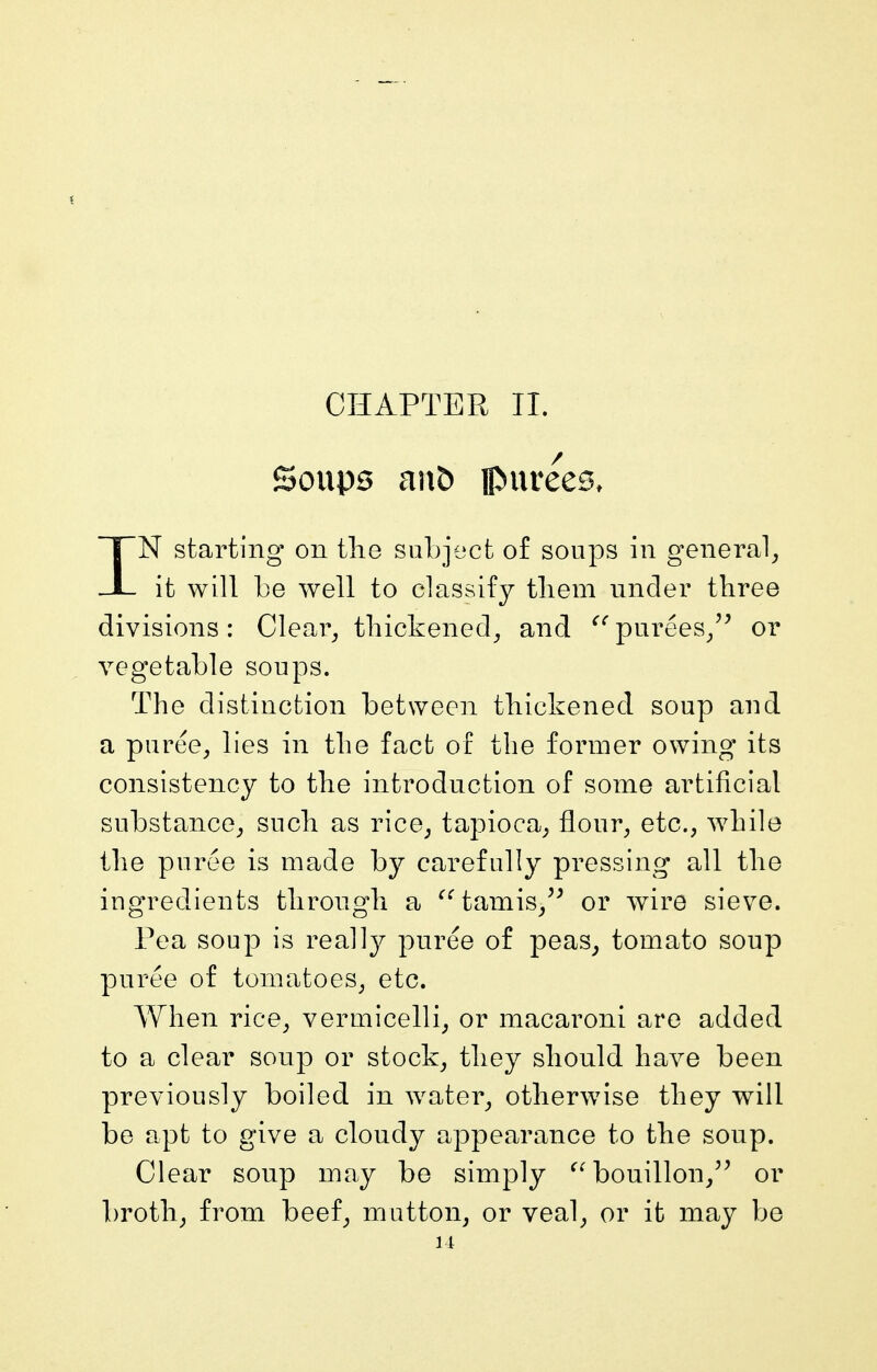 CHAPTER II. Soups an£) purees, IN starting on tlie subject o£ soups in general^ it will be well to classify tliem under three divisions: Clear^ thickened^ and purees/^ or vegetable soups. The distinction between thickened soup and a puree^ lies in the fact of the former owing its consistency to the introduction of some artificial substance^ such as rice^ tapioca^ flour^ etc., while the puree is made by carefully pressing all the ingredients throngh a ^^tamis/^ or wire sieve. Pea soup is really puree of peas^ tomato soup puree of tomatoes, etc. When rice, vermicelli, or macaroni are added to a clear soup or stock, they should have been previously boiled in water, otherwise they will be apt to give a cloudy appearance to the soup. Clear soup may be simply bouillon,'^ or broth, from beef, mutton, or veal, or it may be