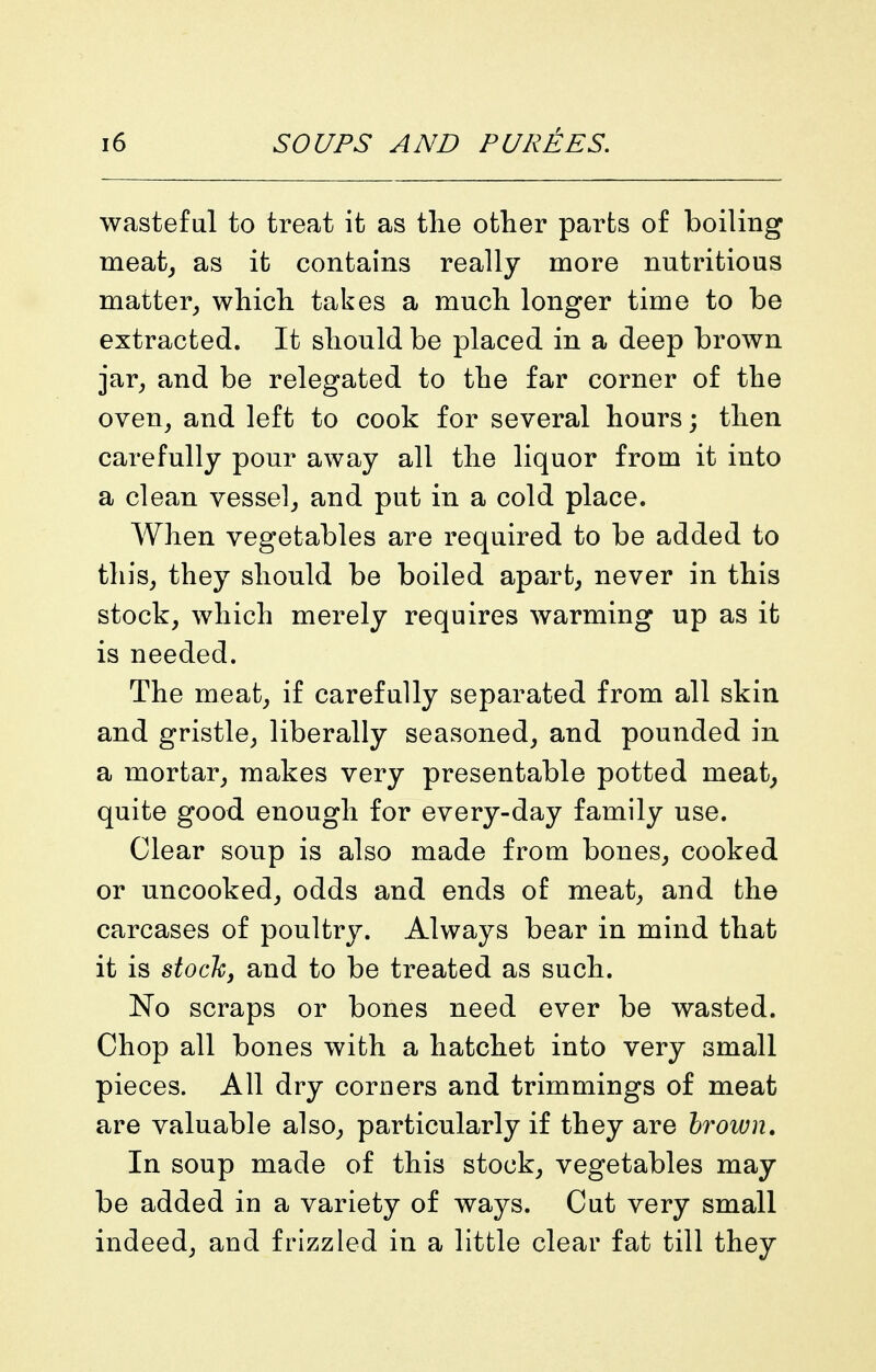 wasteful to treat it as the other parts of boiling meat^ as it contains really more nutritious matter^ whicli takes a much longer time to be extracted. It should be placed in a deep brown jar^ and be relegated to the far corner of the oven, and left to cook for several hours; then carefully pour away all the liquor from it into a clean vessel, and put in a cold place. When vegetables are required to be added to this, they should be boiled apart, never in this stock, which merely requires warming up as it is needed. The meat, if carefully separated from all skin and gristle, liberally seasoned, and pounded in a mortar, makes very presentable potted meat^ quite good enough for every-day family use. Clear soup is also made from bones, cooked or uncooked, odds and ends of meat, and the carcases of poultry. Always bear in mind that it is sioc'ky and to be treated as such. No scraps or bones need ever be wasted. Chop all bones with a hatchet into very small pieces. All dry corners and trimmings of meat are valuable also, particularly if they are hrown. In soup made of this stock, vegetables may be added in a variety of ways. Cut very small indeed, and frizzled in a little clear fat till they
