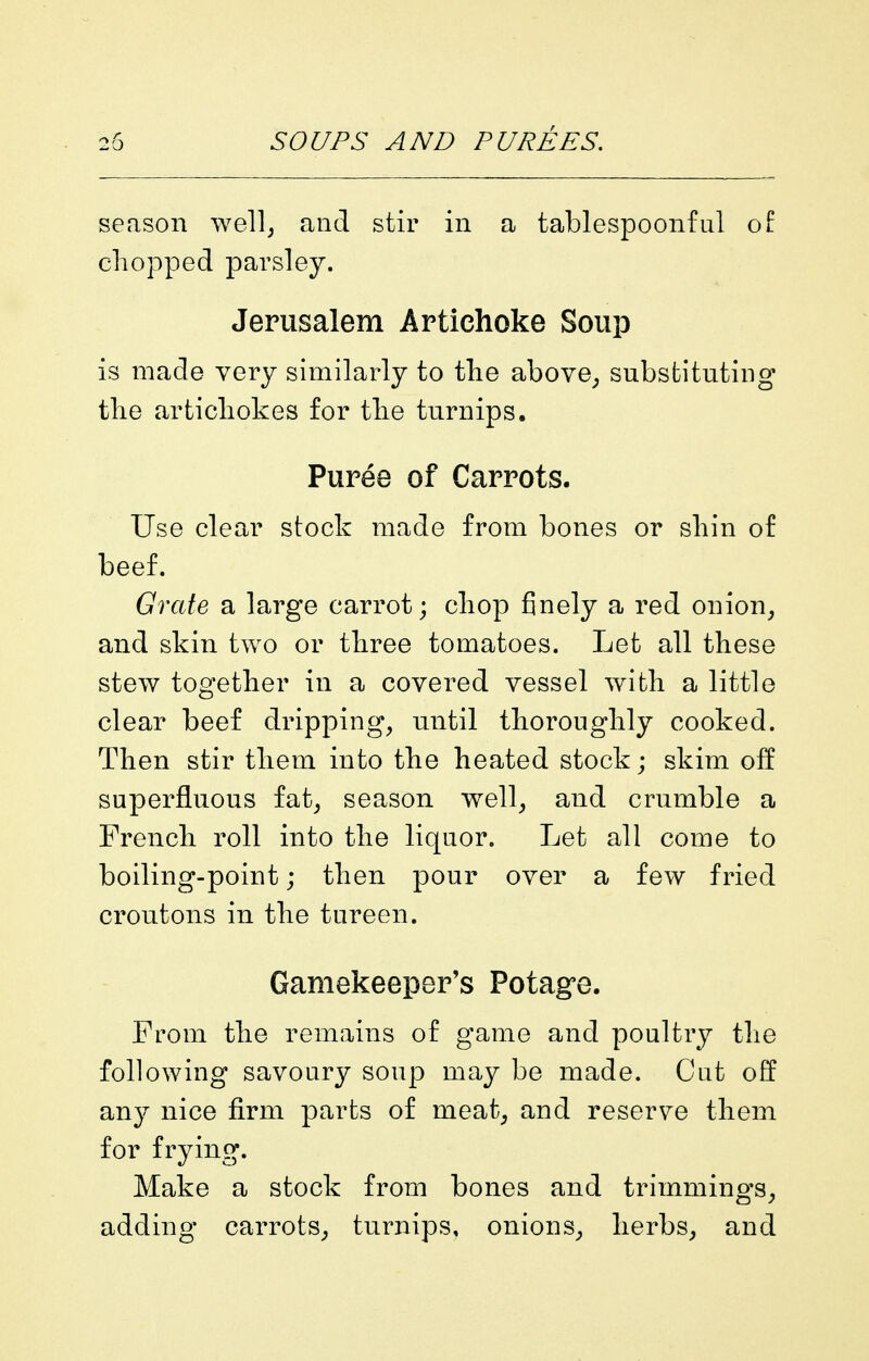 season well; and stir in a tablespoonful of chopped parsley. Jerusalem Artichoke Soup is made very similarly to the above^ substituting the artichokes for the turnips. Puree of Carrots. Use clear stock made from bones or shin of beef. Grate a large carrot; chop finely a red onion^ and skin two or three tomatoes. Let all these stew together in a covered vessel with a little clear beef dripping, until thoroughly cooked. Then stir them into the heated stock; skim off superfluous fat, season well, and crumble a French roll into the liquor. Let all come to boiling-point; then pour over a few fried croutons in the tureen. Gamekeeper's Potagre. From the remains of game and poultry the following savoury soup may be made. Cut off any nice firm parts of meat, and reserve them for frying. Make a stock from bones and trimmings, adding carrots, turnips, onions, herbs, and