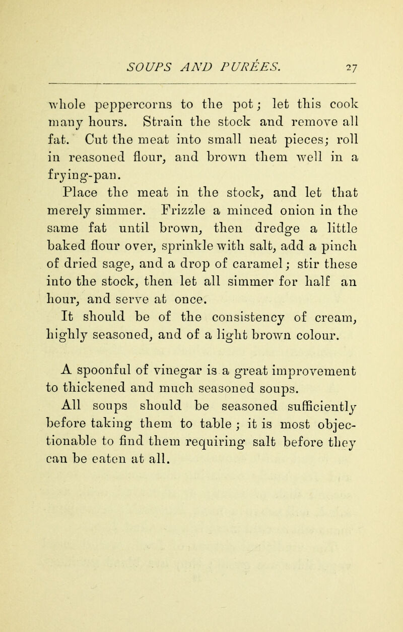 Avhole peppercorns to the pot; let this cook many hours. Strain the stock and remove all fat. Cut the meat into small neat pieces; roll in reasoned flom% and brown them well in a frying-pan. Place the meat in the stocky and let that merely simmer. Frizzle a minced onion in the same fat until brown^ then dredge a little baked flour over^ sprinkle with salt^ add a pinch of dried sage, and a drop of caramel; stir these into the stock, then let all simmer for half an hour, and serve at once. It should be of the consistency of cream, highly seasoned, and of a light brown colour. A spoonful of vinegar is a great improvement to thickened and much seasoned soups. All soups should be seasoned sufficiently before taking them to table ; it is most objec- tionable to find them requiring salt before tbey can be eaten at all.