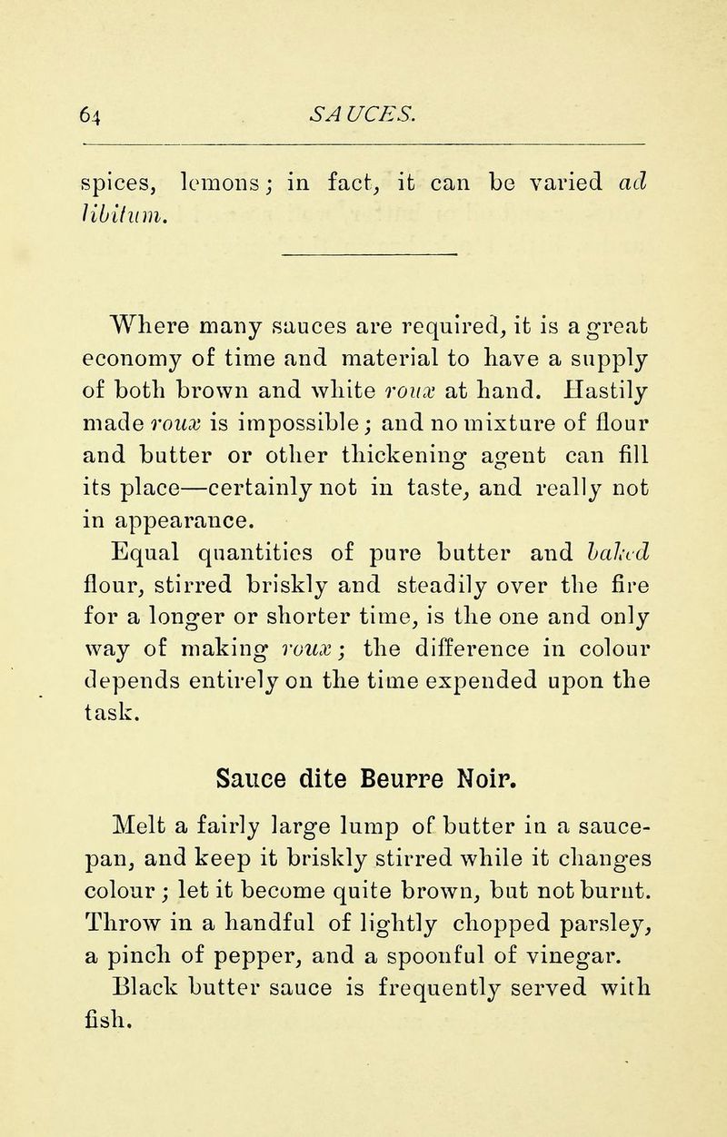 spices, lemons; in fact^ ifc can be varied ad Hbifiim, Where many sauces are required^ it is a great economy of time and material to have a supply of both brown and white q'oux at hand. Hastily made roux is impossible; and no mixture of flour and butter or other thickeninof a^fent can fill its place—certainly not in taste^ and really not in appearance. Equal quantities of pure butter and hal-cd flour^ stirred briskly and steadily over the fire for a longer or shorter time, is the one and only way of making roux; the difference in colour depends entirely on the time expended upon the task. Sauce dite Beurre Noir. Melt a fairly large lump of butter in a sauce- pan, and keep it briskly stirred while it changes colour ; let it become quite brown, but not burut. Throw in a handful of lightly chopped parsley, a pinch of pepper, and a spoonful of vinegar. Black butter sauce is frequently served with fish.
