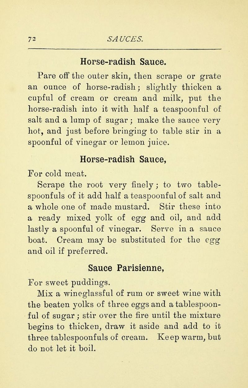 Horse-radish Sauce. Pare off the outer skin^ tlien scrape or grate an ounce of horse-radish; slightly thicken a cupful of cream or cream and milk^ put the horse-radish into it with half a teaspoonful of salt and a lump of sugar; make the sauce very hot, and just before bringing to table stir in a spoonful of vinegar or lemon juice. Horse-radish Sauce, For cold meat. Scrape the root very finely; to two table- spoonfuls of it add half a teaspoonful of salt and a whole one of made mustard. Stir these into a ready mixed yolk of egg and oil, and add lastly a spoonful of vinegar. Serve in a sauce boat. Cream may be substituted for the egg and oil if preferred. Sauce Parisienne, For sweet puddings. Mix a wineglassful of rum or sweet wine with the beaten yolks of three eggs and a tablespoon- ful of sugar; stir over the fire until the mixture begins to tliicken^, draw it aside and add to it three tablespoonfuls of cream. Keep warm, but do not let it boil.