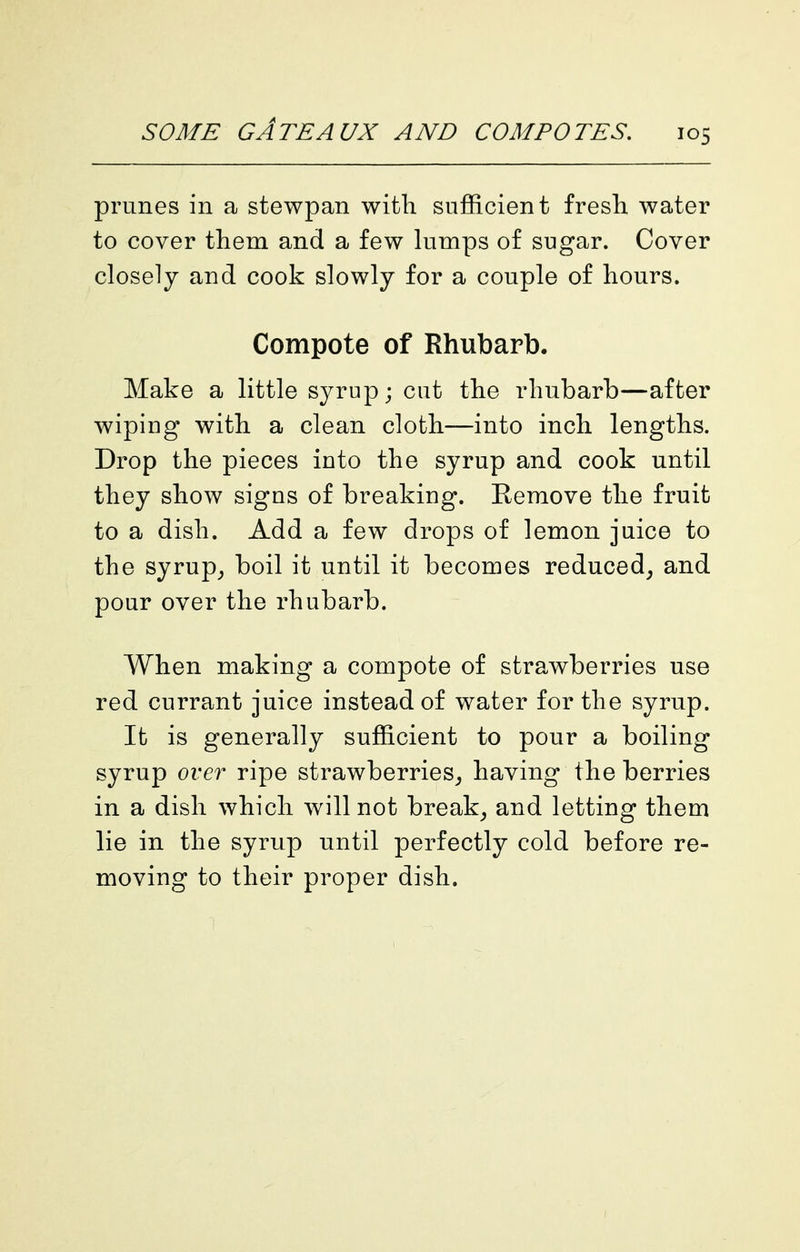 prunes in a stewpan with sufficient fresli water to cover them and a few lumps of sugar. Cover closely and cook slowly for a couple of hours. Compote of Rhubarb. Make a little syrup; cut the rhubarb—after wiping with a clean cloth—into inch lengths. Drop the pieces into the syrup and cook until they show signs of breaking. Remove the fruit to a dish. Add a few drops of lemon juice to the syrup^ boil it until it becomes reduced^ and pour over the rhubarb. When making a compote of strawberries use red currant juice instead of water for the syrup. It is generally sufficient to pour a boiling syrup over ripe strawberries^ having the berries in a dish which will not break^ and letting them lie in the syrup until perfectly cold before re- moving to their proper dish.