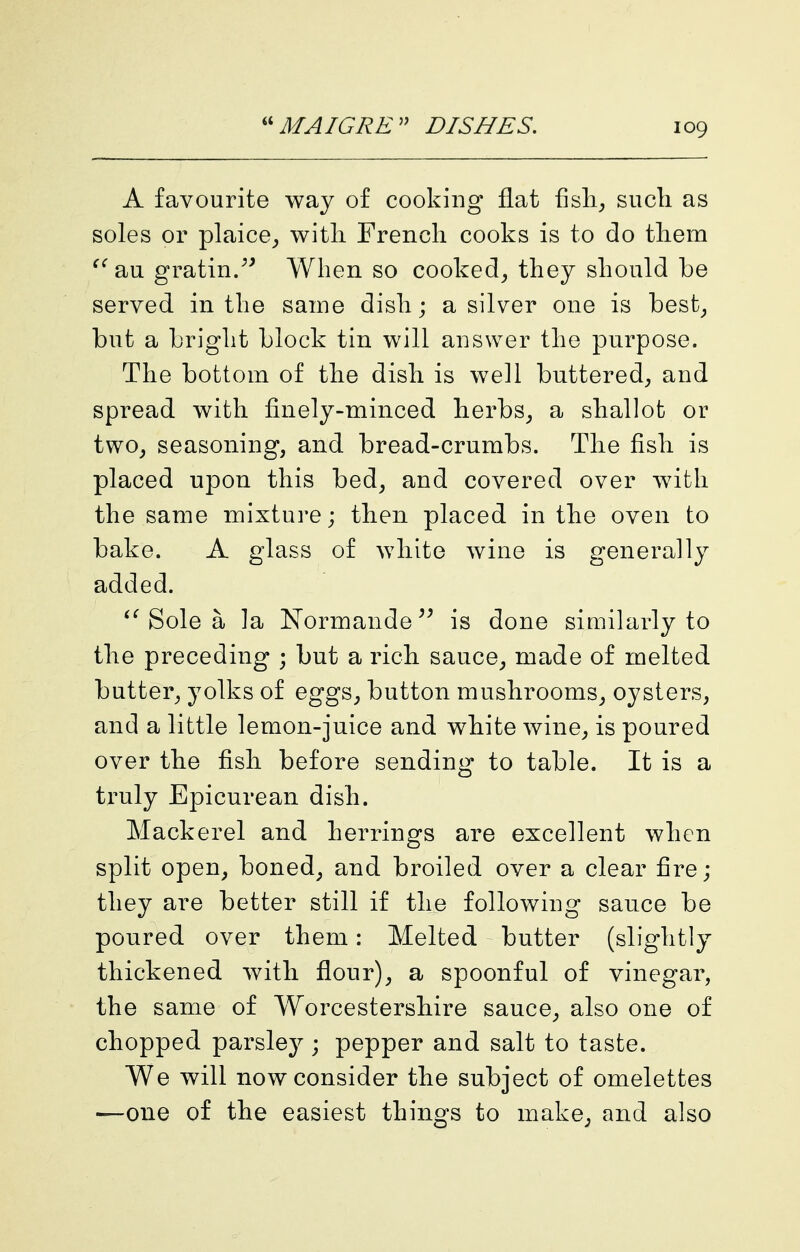 A favourite way of cooking flat fisli;, such as soles or plaice^, witli French cooks is to do them au gratin/^ When so cooked^ they should be served in the same dish; a silver one is best^ but a bright block tin will answer the purpose. The bottom of the dish is well buttered^ and spread with finely-minced herbs^ a shallot or two^ seasoning, and bread-crumbs. The fish is placed upon this bed, and covered over with the same mixture; then placed in the oven to bake. A glass of white wine is generally added. Sole a la Normande^^ is done siuiilarly to the preceding ; but a rich sauce, made of melted butter, yolks of eggs, button mushrooms, oysters, and a little lemon-juice and white wine, is poured over the fish before sending to table. It is a truly Epicurean dish. Mackerel and herrings are excellent when split open, boned, and broiled over a clear fire; they are better still if the following sauce be poured over them: Melted butter (slightly thickened with flour), a spoonful of vinegar, the same of Worcestershire sauce, also one of chopped parsle}^; pepper and salt to taste. We will now consider the subject of omelettes '—one of the easiest things to make, and also