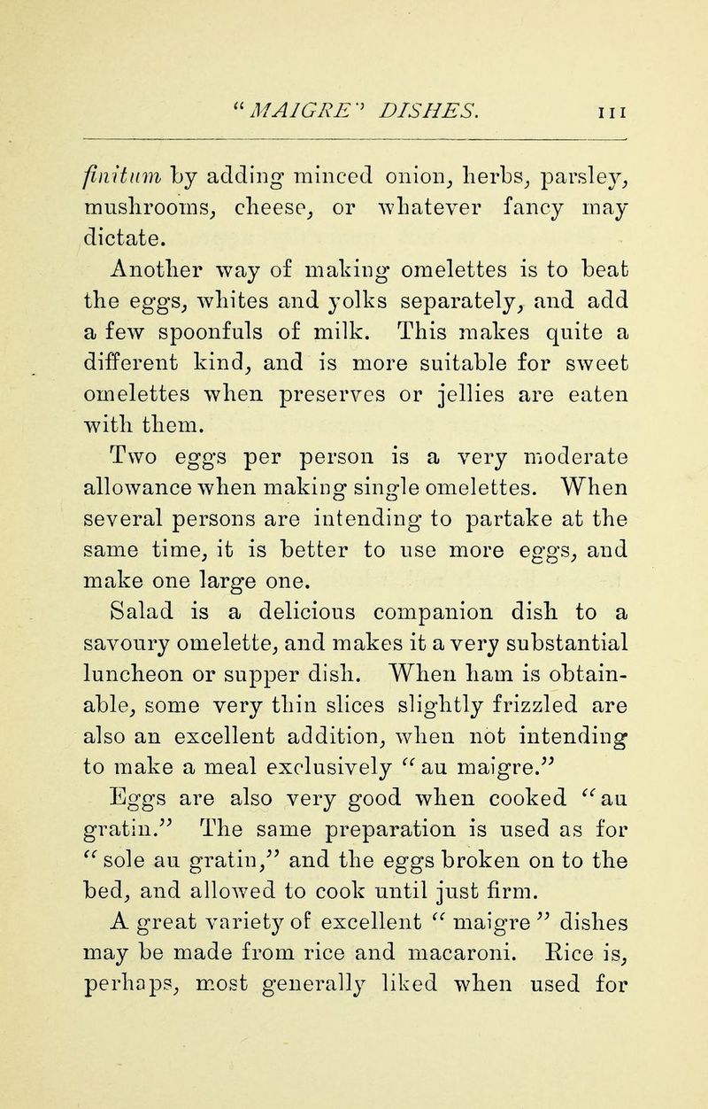 fmitinn by adding minced onion_, lierbs^ parsley_, musliroonis^ clieese_, or whatever fancy may dictate. Another way of making omelettes is to beat the eggS; whites and yolks separatelyand add a few spoonfuls of milk. This makes quite a different kind^ and is more suitable for sweet omelettes when preserves or jellies are eaten with them. Two eggs per person is a very moderate allowance when making single omelettes. When several persons are intending to partake at the same time, it is better to use more eggs, and make one large one. Salad is a delicious companion dish to a savoury omelette, and makes it a very substantial luncheon or supper dish. When ham is obtain- able, some very thin slices slightly frizzled are also an excellent addition, when not intending to make a meal exclusively au maigre.^^ Eggs are also very good when cooked ^^au gratin.^^ The same preparation is used as for ^'^ sole au gratin,^^ and the eggs broken on to the bed, and allowed to cook until just firm. A great variety of excellent maigre dishes may be made from rice and macaroni. Rice is, perhaps, m.ost generally liked when used for