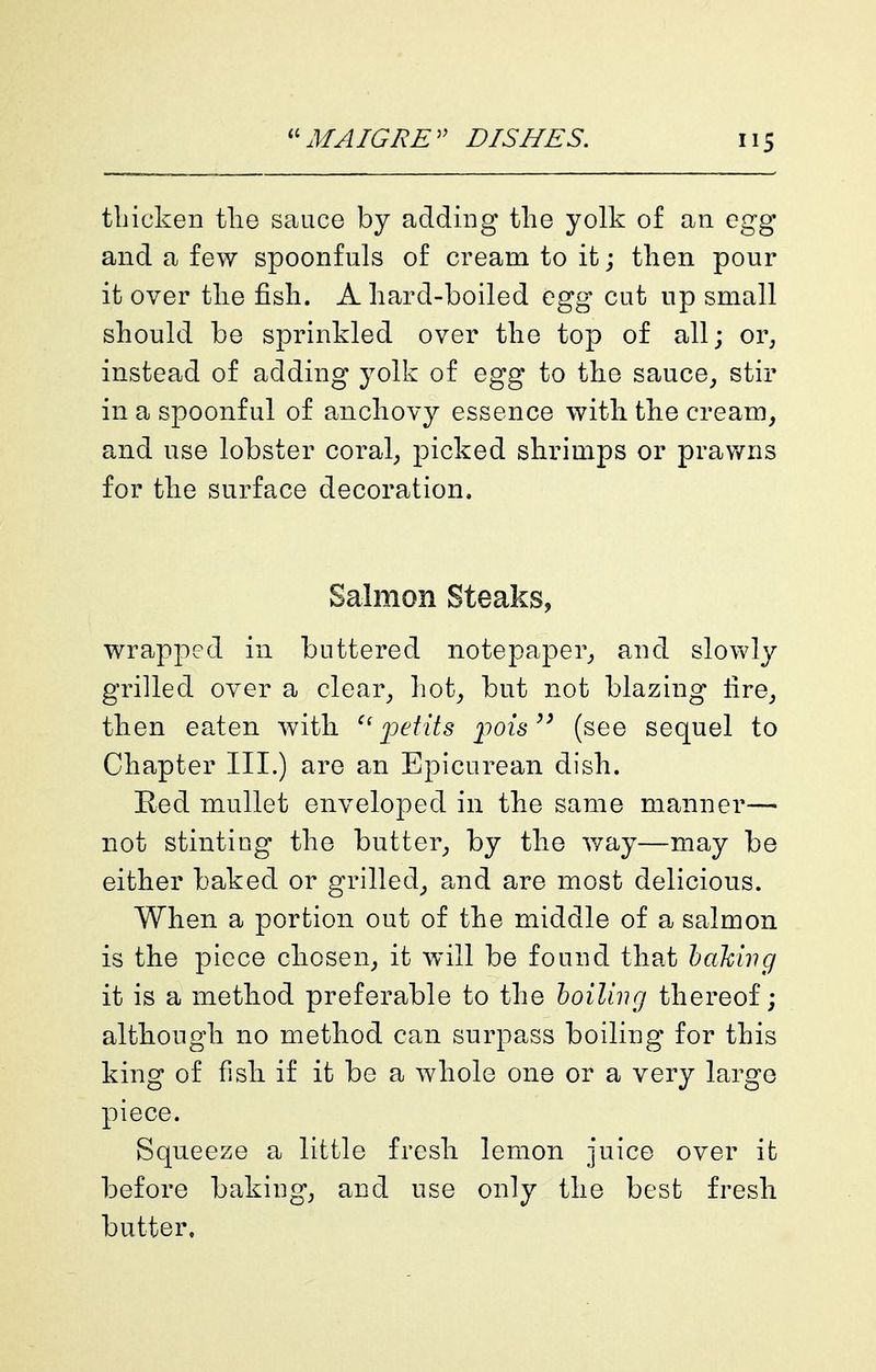 thicken tlie sauce by adding the yolk of an egg and a few spoonfuls of cream to it; then pour it over the fish. A hard-boiled egg cut up small should be sprinkled over the top of all; or, instead of adding yolk of egg to the sauce, stir in a spoonful of anchovy essence with the cream, and use lobster coral, picked shrimps or prawns for the surface decoration. Salmon Steaks, wrapped in buttered notepaper, and slowly grilled over a clear, hot, but not blazing fire, then eaten with jjetits j^ois^' (see sequel to Chapter III.) are an Epicurean dish. Red mullet enveloped in the same manner— not stinting the butter, by the v/ay—may be either baked or grilled, a.nd are most delicious. When a portion out of the middle of a salmon is the piece chosen, it will be found that hakuig it is a method preferable to the hoiling thereof; although no method can surpass boiling for this king of fish if it be a whole one or a very largo piece. Squeeze a little fresh lemon juice over ifc before baking, and use only the best fresh butter.