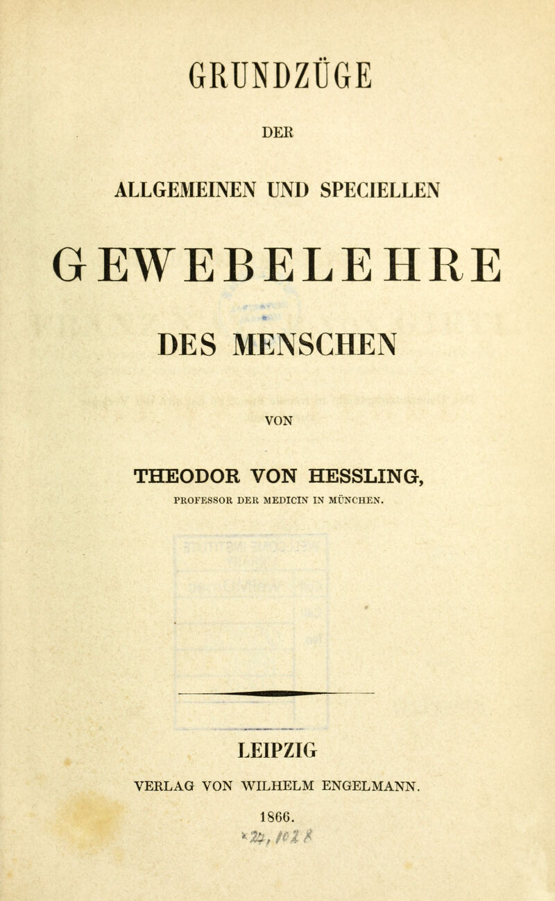 GRUNDZÜGE DER ALLGEMEINEN UND SPECIELLEN GEWEBELEHRE DES MENSCHEN VON THEODOR VON HESSLING, PROFESSOR DER MEDICIN IN MÜNCHEN. LEIPZIG VERLAG VON WILHELM ENGELMANN. 1866.