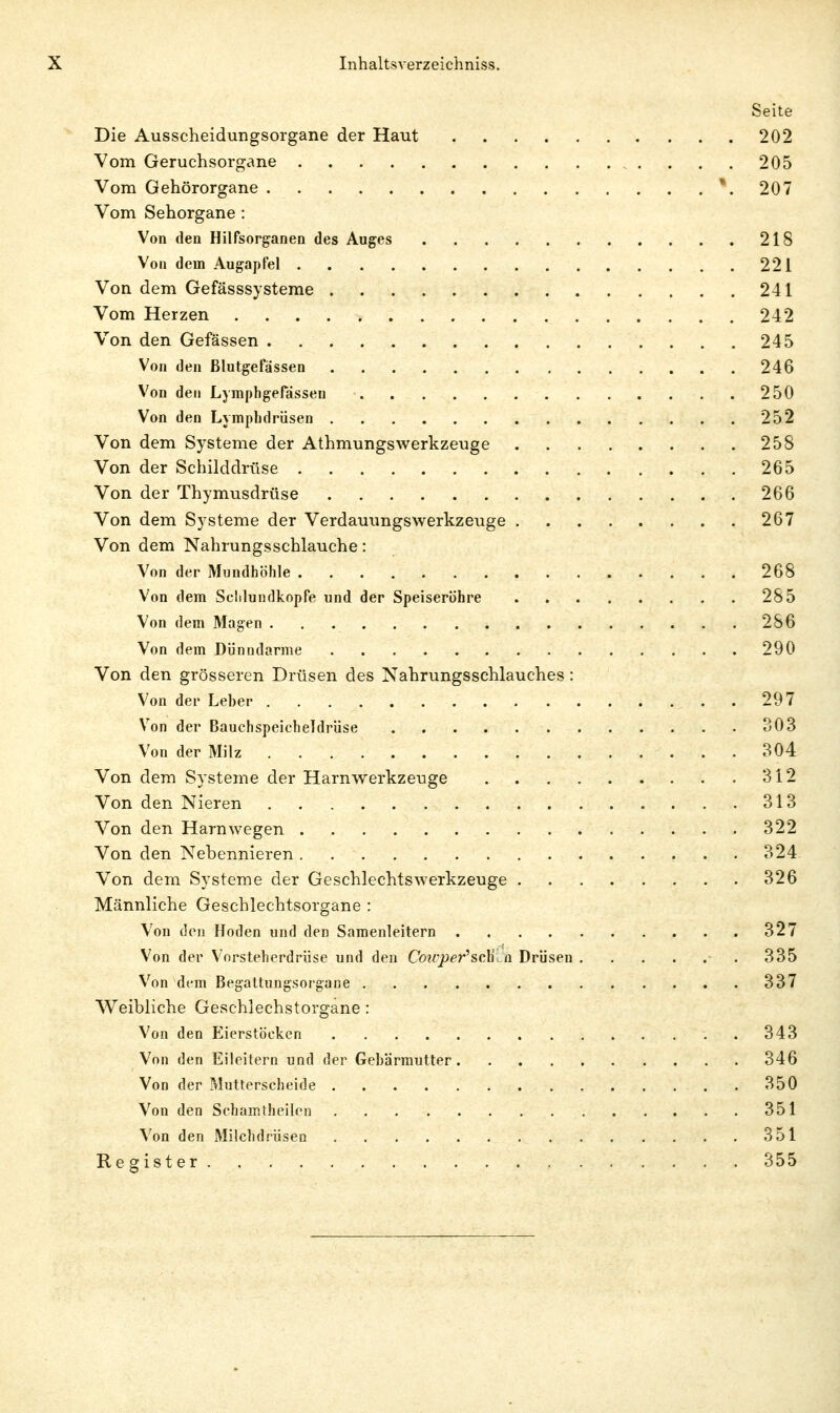 Seite Die Ausscheidungsorgane der Haut 202 Vom Geruchsorgane 205 Vom Gehörorgane *. 207 Vom Sehorgane : Von den Hilfsorganen des Auges 218 Von dein Augapfel 221 Von dem Gefässsysteme 241 Vom Herzen 242 Von den Gefässen 245 Von den Blutgefässen 246 Von den LyinphgeFasseu 250 Von den Lymphdrüsen 252 Von dem Systeme der Athmungswerkzeuge 258 Von der Schilddrüse 265 Von der Thymusdrüse 266 Von dem Systeme der Verdammgswerkzeuge 267 Von dem Nahrungsschlauche: Von der Mundhöhle 268 Von dem Selilundkopfe und der Speiseröhre 285 Von dem Magen 286 Von dem Dünndarme 290 Von den grösseren Drüsen des Nahrungsschlauches : Von der Leber 297 Von der Bauchspeicheldrüse 303 Von der Milz 304 Von dem Systeme der Harnwerkzeuge 312 Von den Nieren 313 Von den Harn wegen 322 Von den Nebennieren 324 Von dem Systeme der Geschlechts Werkzeuge 326 Männliche Geschlechtsorgane : Von den Hoden und den Samenleitern 327 Von der V''orsteherdrüse und den Cou-per''sdLa Drüsen 335 Von dem Begattungsorgane 337 Weibliche Geschlechstorgane : Von den Eierstöcken 343 Von den Eileitern und der Gebärmutter 346 Von der Mutterscheide 350 Von den Schamtheilen 351 Von den Milchdrüsen 351 Register 355