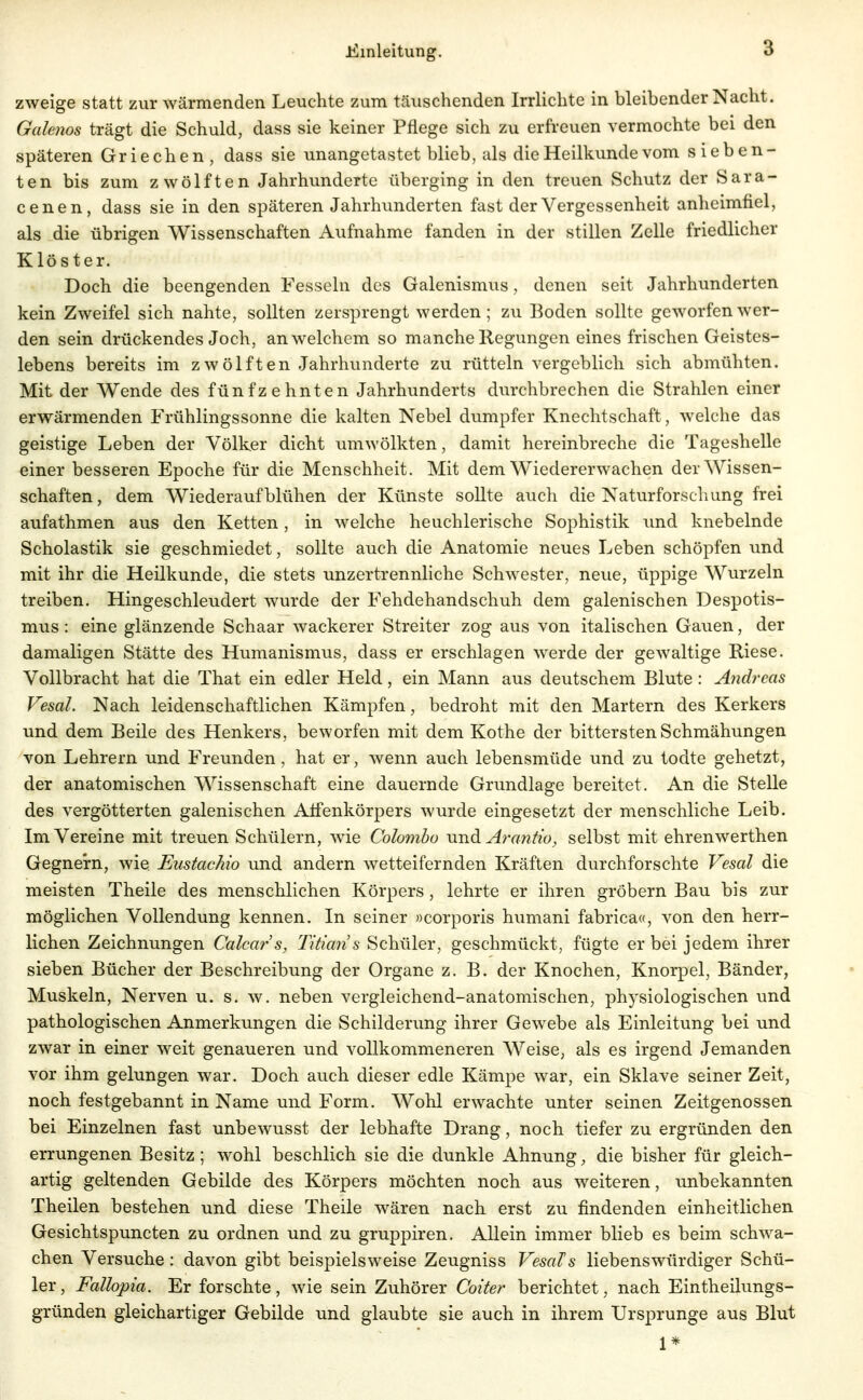 zweige statt zur Avärmenden Leuchte zum täuschenden Irrlichte in bleibender Nacht. Galenos trägt die Schuld, dass sie keiner Pflege sich zu erfreuen vermochte bei den späteren Griechen , dass sie unangetastet blieb, als die Heilkunde vom sieben- ten bis zum zwölften Jahrhunderte überging in den treuen Schutz der Sara- cenen, dass sie in den späteren Jahrhunderten fast der Vergessenheit anheimfiel, als die übrigen Wissenschaften Aufnahme fanden in der stillen Zelle friedlicher Klöster. Doch die beengenden Fesseln des Galenismus, denen seit Jahrhunderten kein Zweifel sich nahte, sollten zersprengt werden; zu Boden sollte geworfen wer- den sein drückendes Joch, an welchem so manche Regungen eines frischen Geistes- lebens bereits im zwölften Jahrhunderte zu rütteln vergeblich sich abmühten. Mit der Wende des fünfzehnten Jahrhunderts durchbrechen die Strahlen einer erwärmenden Frühlingssonne die kalten Nebel dumpfer Knechtschaft, welche das geistige Leben der Völker dicht umwölkten, damit hereinbreche die Tageshelle einer besseren Epoche für die Menschheit. Mit dem Wiedererwachen der Wissen- schaften , dem Wiederaufblühen der Künste sollte auch die Naturforschung frei aufathmen aus den Ketten, in welche heuchlerische Sophistik imd knebelnde Scholastik sie geschmiedet, sollte auch die Anatomie neues Leben schöpfen und mit ihr die Heilkunde, die stets unzertrennliche Schwester, neue, üppige Wurzeln treiben. Hingeschleudert wurde der Fehdehandschuh dem galenischen Despotis- mus : eine glänzende Schaar wackerer Streiter zog aus von italischen Gauen, der damaligen Stätte des Humanismus, dass er erschlagen werde der gewaltige Riese. Vollbracht hat die That ein edler Held, ein Mann aus deutschem Blute : Andreas Vesal. Nach leidenschaftlichen Kämpfen, bedroht mit den Martern des Kerkers und dem Beile des Henkers, beworfen mit dem Kothe der bittersten Schmähungen von Lehrern und Freunden , hat er, wenn auch lebensmüde und zu todte gehetzt, der anatomischen Wissenschaft eine dauernde Grundlage bereitet. An die Stelle des vergötterten galenischen Alfenkörpers wurde eingesetzt der menschliche Leib. Im Vereine mit treuen Schülern, wie Colombo undL Arantio, selbst mit ehrenwerthen Gegnern, wie Eustachio und andern wetteifernden Kräften durchforschte Vesal die meisten Theile des menschlichen Körpers , lehrte er ihren grobem Bau bis zur möglichen Vollendung kennen. In seiner »corporis humani fabrica«, von den herr- lichen Zeichnungen Calcars, Titians Schüler, geschmückt, fügte er bei jedem ihrer sieben Bücher der Beschreibung der Organe z.B. der Knochen, Knorpel, Bänder, Muskeln, Nerven u. s. w. neben vergleichend-anatomischen, physiologischen und pathologischen Anmerkungen die Schilderung ihrer Gewebe als Einleitung bei und zwar in einer weit genaueren und vollkommeneren Weise, als es irgend Jemanden vor ihm gelungen war. Doch auch dieser edle Kämpe war, ein Sklave seiner Zeit, noch festgebannt in Name und Form. Wohl erwachte unter seinen Zeitgenossen bei Einzelnen fast unbewusst der lebhafte Drang, noch tiefer zu ergründen den errungenen Besitz; wohl beschlich sie die dunkle Ahnung, die bisher für gleich- artig geltenden Gebilde des Körpers möchten noch aus weiteren, unbekannten Theilen bestehen und diese Theile wären nach erst zu findenden einheitlichen Gesichtspuncten zu ordnen und zu gruppiren. Allein immer blieb es beim schwa- chen Versuche: davon gibt beispielsweise Zeugniss Vesals liebenswürdiger Schü- ler, Fallopia. Er forschte, wie sein Zuhörer Coiter berichtet, nach Eintheilungs- gründen gleichartiger Gebilde und glaubte sie auch in ihrem Ursprünge aus Blut 1*