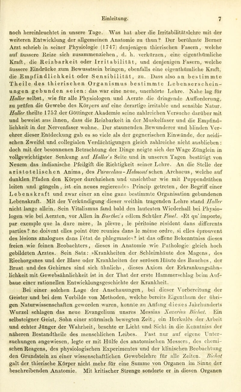 noch hereinleuchtet in unsere Tage. Was hat aber die Irritabilitätslehrc mit der weiteren Entwicklung der allgemeinen Anatomie zu thun? Der berühmte Berner Arzt schrieb in seiner Physiologie (1747) denjenigen thierischen Fasern, welche auf äussere Reize sich zusammenziehen, d. h. verkürzen, eine eigenthümliche Kraft, die Reizbarkeit oder Irritabilität, imd denjenigen Fasern, welche äussere Eindrücke zum Bewusstsein bringen, ebenfalls eine eigenthümliche Kraft, die Empfindlichkeit oder Sensibilität, zu. Dass also an bestimmte Theile des thierischen Organismus bestimmte Lebenserschein- ungen gebunden seien: das war eine neue, unerhörte Lehre. Nahe lag für Hallet' selbst, wie für alle Physiologen und Aerzte die dringende Aufforderung, zu prüfen die Gewebe des Körpers auf eine derartige irritable und sensible Natur. Haller theilte 1752 der Göttinger Akademie seine zahlreichen Versuche darüber mit und beweist aus ihnen, dass die Reizbarkeit in der Muskelfaser und die Empfind- lichkeit in der Nervenfaser wohne. Der staunenden Bewunderer und blinden Ver- ehrer dieser Entdeckung gab es so viele als der gegnerischen Einwände, der neidi- schen Zweifel und collegialen Verdächtigungen gleich zahlreiche nicht ausblieben : doch mit der besonnenen Betrachtung der Dinge neigte sich der Wage Zünglein in vollgewichtigster Senkung auf Haller s Seite und in unseren Tagen bestätigt von Neuem das indianische Pfeilgift die Richtigkeit seiner Lehre. An die Stelle der aristotelischen Anima, des Paracelsus-Hehno/il'sehen Archaeus, welche auf dunklen Pfaden den Körper durchziehen und unsichtbar wie mit Puppendräthen leiten und gängeln, ist ein neues regierendes Princip getreten, der Begriff einer Lebenskraft und zwar einer an eine ganz bestimmte Organisation gebundenen Lebenskraft. Mit der Verkündigung dieser weithin tragenden Lehre stand Haller nicht lange allein. Sein Vitalismus fand bald den lautesten Wiederhall bei Physio- logen wie bei Aerzten, vor Allen in Barthez s edlem Schüler Pinel. »Et qu' Importe, par exemple que la dure mere, la plevre , le peritoine resident dans differents parties? ne doivent elles point etre reunies dans le meme ordre, si elles eprouvent des lesions analogues dans l'etat de phlegmasie^c? ist das offene Bekenntniss dieses freien wie feinen Beobachters , dieses in Anatomie wie Pathologie gleich hoch gebildeten Arztes. Sein Satz: »Krankheiten der Schleimhäute des Magens, des Riechorganes und der Blase oder Krankheiten der serösen Häute des Bauches , der Brust und des Gehirnes sind sich ähnlich« , dieses Axiom der Erkrankungsähn- lichkeit mit Gewebsähnlichkeit ist in der That der erste Hammerschlag beim Auf- baue einer rationellen Entwicklungsgeschichte der Krankheit. Bei einer solchen Lage der Anschauungen, bei dieser Vorbereitung der Geister und bei dem Vorbilde von Methoden, welche bereits Eigenthum der übri- gen Naturwissenschaften geworden waren, konnte zu Anfang dieses Jahrhunderts Wurzel schlagen das neue Evangelium unsres Messias Xaverms Bichat. Ein selbsteigner Geist, Sohn einer stürmisch bewegten Zeit, ein Herkulös der Arbeit und echter Jünger der Wahrheit, brachte er Licht und Sicht in die Kenntniss der näheren Bestandtheile des menschlichen Leibes. Fast nur auf eigene Unter- suchungen angewiesen, legte er mit Hülfe des anatomischen Messers, des chemi- schen Reagens, des physiologischen Experimentes und der klinischen Beobachtung den Grundstein zu einer wissenschaftlichen Gewebelehre für alle Zeiten. Bichat galt der thierische Körper nicht mehr für eine Summe von Organen im Sinne der beschreibenden Anatomie. Mit kritischer Strenge sonderte er in diesen Organen