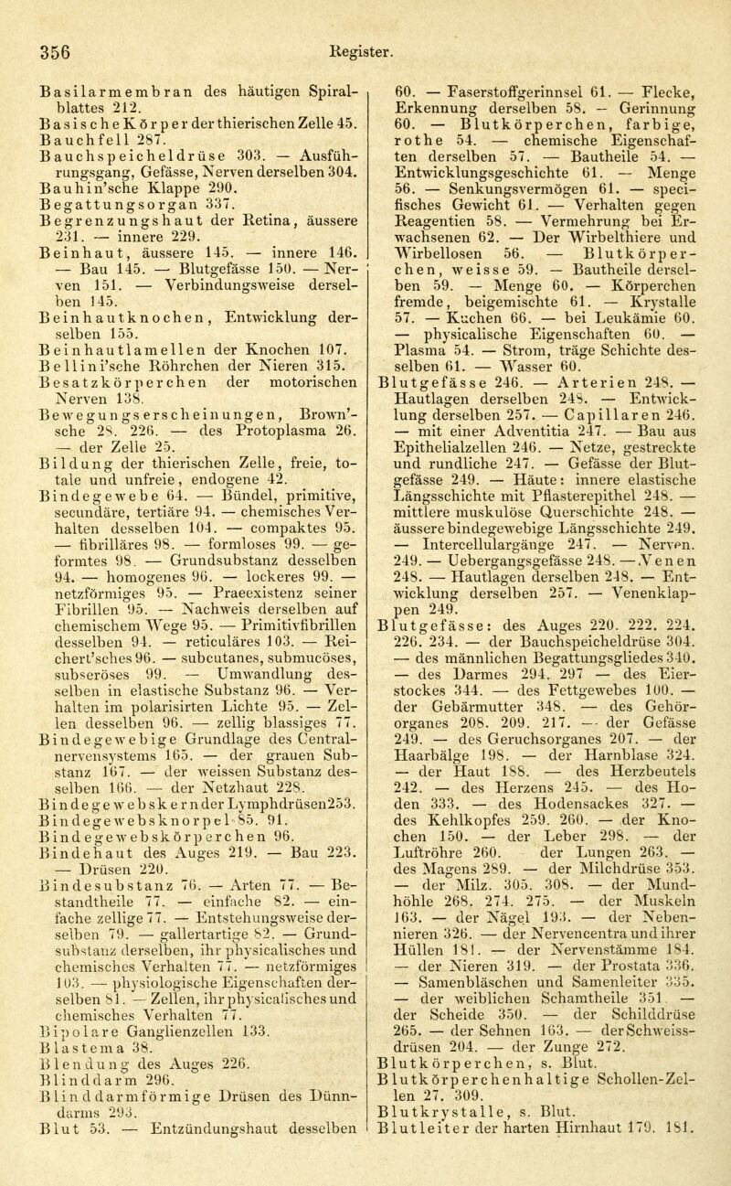 Basilarmembran des häutigen Spiral- blattes 212. BasischeKörper der thierischen Zelle 45. Bauchfell 287. Bauchspeicheldrüse 303. — Ausfüh- rungsgang, Gefässe, Nerven derselben 304. Bauhin'sche Klappe 290. Begattungsorgan 337. Begrenzungshaut der Retina, äussere 231. — innere 229. Beinhaut, äussere 145. — innere 146. — Bau 145. — Blutgefässe 150. — Ner- ven 151. — Verbindungsweise dersel- ben 145. Beinhautknochen, Entwicklung der- selben 155. Beinhautlamellen der Knochen 107. BeUini'sche Röhrchen der Nieren 315. Be satzkör p er chen der motorischen Nerven 138. Bewegungserscheinungen, Brown'- sche 2S. 226. — des Protoplasma 26. — der Zelle 25. Bildung der thierischen Zelle, freie, to- tale und unfreie, endogene 42. Bindegewebe 64. — Bündel, primitive, secundäre, tertiäre 94. — chemisches Ver- halten desselben 104. — compaktes 95. — fibrilläres 98. — formloses 99. — ge- formtes 98. — Grundsubstanz desselben 94. — homogenes 96. — lockeres 99. — netzförmiges 95. — Praeexistenz seiner Fibrillen 95. — Nachweis derselben auf chemischem AVege 95. — Primitivfibrillen desselben 94. — reticuläres 103. — Rei- cherL'sches 96. — subcutanes, submucöses, subseröses 99. — Umwandlung des- selben in elastische Substanz 96. — Ver- halten im polarisirten Lichte 95. — Zel- len desselben 96. — zellig blassiges 77. Bindegewebige Grundlage des Centrai- nervensystems 165. — der grauen Sub- stanz 167. — der Aveissen Substanz des- selben 166. — der Netzhaut 228. B i n d e g e w e b sk e r n der Lymphdrüsen253. Bindegewebsknorpel'85. 91. B i n d e g e w e b sk ö r p e r c h e n 96. Bindehaut des Auges 219. — Bau 223. — Drüsen 220. Bindesubstanz 76. —Arten 77. —Be- standtheile 77. — einfache 82. — ein- fache zellige 77. — Entstehungsweise der- selben 79. — gallertartige 82. — Grund- substanz derselben, ihr physicalisches und chemisches Verhalten 77. — netzförmiges 103. — physiologische Eigenschaften der- selben 81. — Zellen, ihr physicalisches und chemisches Verhalten 77. Bipolare Ganglienzellen 133. B lästern a 38. Blendung des Auges 226. Blinddarm 296. Blin d darmförmige Drüsen des Dünn- darms 293. Blut 53, — Entzündungshaut desselben 60. — Faserstoffgerinnsel 61. — Flecke, Erkennung derselben 58. — Gerinnung 60. — Blutkörperchen, farbige, rothe 54. — chemische Eigenschaf- ten derselben 57. — Bautheile 54. — Entwicklungsgeschichte 61. — Menge 56. — Senkungsvermögen 61. — speci- fisches Gewicht 61. — Verhalten gegen Reagentien 58. — Vermehrung bei Er- wachsenen 62. — Der Wirbelthiere und Wirbellosen 56. — Blutkörper- chen, weisse 59. — Bautheile dersel- ben 59. — Menge 60. — Körperchen fremde, beigemischte 61. — Krystalle 57. — Kuchen 66. — bei Leukämie 60. — physicalische Eigenschaften 60. — Plasma 54. — Strom, träge Schichte des- selben 61. — Wasser 60. Blutgefässe 246. — Arterien 248. — Hautlagen derselben 248. — Entwick- lung derselben 257. — Capillaren 246. — mit einer Adventitia 247. — Bau aus Epithelialzellen 246. — Netze, gestreckte und rundliche 247. — Gefässe der Blut- gefässe 249. — Häute: innere elastische Längsschichte mit Pfiasterepithel 248. — mittlere muskulöse Querschichte 248. — äussere bindegewebige Längsschichte 249. — Intercellulargänge 247. — Nerven. 249. — Uebergangsgefässe 248. —.Venen 248. — Hautlagen derselben 248. — Ent- wicklung derselben 257. — Venenklap- pen 249. Blutgefässe: des Auges 220. 222. 224. 226. 234. — der Bauchspeicheldrüse 304. — des männlichen Begattungsgliedes 340. — des Darmes 294. 297 — des Eier- stockes 344. — des Fettgewebes 100. — der Gebärmutter 348. — des Gehör- organes 208. 209. 217. — der Gefässe 249. — des Geruchsorganes 207. — der Haarbälge 198. — der Harnblase 324. — der Haut 188. — des Herzbeutels 242. — des Herzens 245. — des Ho- den 333. — des Hodensackes 327. — des Kehlkopfes 259. 260. — der Kno- chen 150. — der Leber 298. — der Luftröhre 260. der Lungen 263. — des Magens 289. — der Milchdrüse 353. — der Milz. 305. 308. — der Mund- höhle 268. 274. 275. — der Muskeln 163. — der Nägel 193. — der Neben- nieren 326. — der Nervencentra und ihrer Hüllen 181. — der Nervenstämme 184. — der Nieren 319. — der Prostata 336. — Samenbläschen und Samenleiter 335. — der weiblichen Schamtheile 351. — der Scheide 350. — der Schilddrüse 265. — der Sehnen 163. — derSchweiss- drüsen 204. — der Zunge 272. Blutkörperchen, s. Blut. Blutkörperchenhaltige Schollen-Zel- len 27. 309. Blutkry stalle , s. Blut. Blutleiter der harten Hirnhaut 170. 181.