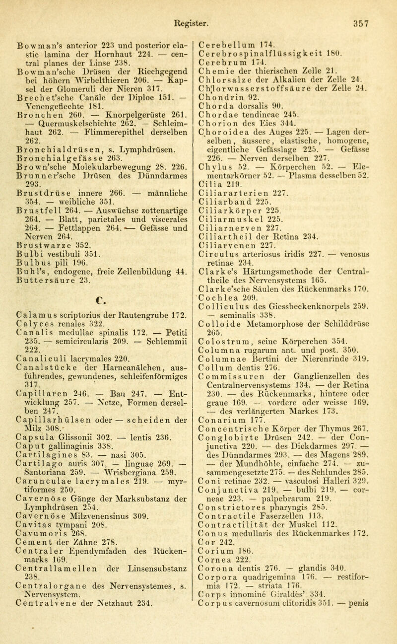 Bowman's anterior 223 und posterior ela- stic lamina der Hornhaut 224. — cen- tral planes der Linse 238. B o w m a n'sche Drüsen der Riechgegend bei höhern AVirbelthieren 20ü. — Kap- sel der Glomeruli der Nieren 317. Brechet'sche Canäle der Diploe 151. — Venengeflechte 181. Bronchen 26Ü. — Knorpelgerüste 261. — Quermuskelschichte 2(52. — Schleim- haut 262. — Flimmerepithel derselben 262. Bronchialdrüsen, s. Lymphdrüsen. Bronchialgefässe 263. Brown'sche Molekularbewegung 28. 226. Brunner'sche Drüsen des Dünndarmes 293. Brustdrüse innere 266. — männliche 354. — weibliche 351. Brustfell 264. — Auswüchse zottenartige 264. — Blatt, parietales und viscerales 264. — Fettlappen 264. -— Gefässe und Nerven 264. Brustwarze 352. Bulbi vestibuli 351. Bulbus pili 196. Buhl's, endogene, freie Zellenbildung 44. Buttersäure 23. c. Calamus scriptorius der Rautengrube 172. Calyces renales 322. Canalis meduUae spinalis 172. — Petiti 235. — semicircularis 209. — Schlemmii 222. Canaliculi lacrymales 220. Canalstücke der Harncanälchen, aus- führendes, gewundenes, schleifenförmiges 317. Capillaren 246. — Bau 247. — Ent- wicklung 257. — Netze, Formen dersel- ben 247. Capillarhülsen oder — scheiden der Milz 308. Capsula Glissonii 302. — lentis 236. Caput gallinaginis 338. Cartilagines 83. — nasi 305, Cartilago auris 307, — linguae 269. — Santoriana 259. — Wrisbergiana 259. Carunculae lacrymales 219. — myr- tiformes 250. Cavernöse Gänge der Mai'ksubstanz der Lymphdrüsen 254. Cavernöse Milzvenensinus 309. Cavitas tympani 208. Cavumorls 268. Cement der Zähne 278. Centraler Ependymfaden des Rücken- marks 169. Centrallamellen der Linsensubstanz 238. Centraiorgane des Nervensystemes, s. Nervensystem. Centralvene der Netzhaut 234. Cerebellum 174. Cerebro Spinalflüssigkeit 180. Cerebrum 174. Chemie der thierischen Zelle 21. Chlor salze der Alkalien der Zelle 24. Chlorwasserstoffsäure der Zelle 24. Ch'ondrin 92. Chorda dorsalis 90. Chordae tendineae 245. Chorion des Eies 344. Choroidea des Auges 225. — Lagen der- selben , äussere, elastische, homogene, eigentliche Gefässlage 225. — Gefässe 226. — Nerven derselben 227. Chylus 52. — Körperchen 52. — Ele- mentarkörner 52. — Plasma desselben 52. Cilia 219. Ciliararterien 227. Ciliarband 225. Ciliarkörper 225. Ciliarmuskel 225. Ciliarnerven 227. Ciliartheil der Retina 234. Ciliarvenen 227. Circulus arteriosus iridis 227. — venosus retinae 234. Clarke's Härtungsmethode der Central- theile des Nervensystems 165. Clarke'sche Säulen des Rückenmarks 170. Cochlea 209. Colliculus des Giessbeckenknorpels 259. — seminalis 338. C o 11 o i d e Metamorphose der Schilddrüse 265. Colostrum, seine Körperchen 354. Columna rugarum ant. und post. 350. Columnae Bertini der Nierenrinde 319. Collum dentis 276. Commissuren der Ganglienzellen des Centrainervensystems 134. — der Retina 230. — des Rückenmai-ks, hintere oder graue 169. — vordere oder Aveisse 169, — des verlängerten Markes 173. Conari um 177. Concentrische Körper der Thymus 267. Conglobirte Drüsen 242. — der Con- junctiva 220. — des Dickdarmes 297. — des Dünndarmes 293. — des Magens 289. — der Mundhöhle, einfache 274. — zu- sammengesetzte 275. — des Schlundes 285. Coni retinae 232. — vasculosi Halleri 329. Conjunctiva 219. — bulbi 219. — cor- neae 223. — palpebrarum 219. Con stricto res pharyngis 285. Contractile Faserzellen 113. Contractilität der Muskel 112. Conus medullaris des Rückenmarkes 172. Cor 242. Corium 186. Cornea 222. Corona dentis 276. — glandis 340. Corpora quadrigemina 176. — restifor- mia 172. — striata 176. Corps irinoniine Giraldes' 334. Corpus cavernosum clitoridis 351. — penis
