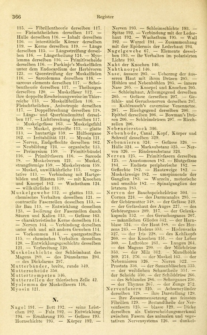115. — Fibrillentheorie derselben 117. — Fieischtheilehen derselben 117. — Hülle derselben 116. — Inhalt derselben llü. — interstitielle Körner derselben 119. — Kerne derselben 119. — Länge derselben 115. — Längsstreifung dersel- ben 116. — Längstheilung 124. —Myo- lemma derselben 116. — Primitivscheide derselben 116. —Purkinje's Muskelfäden unter dem Endocardium der Herbivoren 123. — Querstreifung der Muskelfäden 116. — Sarcolemma derselben 116. — sarcous elements derselben 117. — Schei- bentheorie derselben 117. —Theilungen derselben 120. — Muskelfaser 112. — ihre doppelte Erscheinungsweise im Thier- reiche 113. — Muskelfibrillen 116. — Eleischtheilchen, Anisotropie derselben 117. — Doppelbrechung derselben IIS. — Längs- und Querbindemittel dersel- ben 117. —Lichtbrechung derselben 117. — Muskelgefässe 163. — Muskelgefühl 139. — Muskel, gestreifte 113. — glatte 113. — hautartige 159. — Hülfsorgane 162. — L-ritabilität 121. — Myosin 121. — Xerven, Endgeflechte derselben 162. — Neubildung 124. — organische 113. — Perimysium 159. — Primitivbündel 116. — Primitivfasern 116. — Sarcode IS. — Muskelserum 121. — Muskel, strangförmige 159. —Muskelsystem 159. — Muskel, unwillkührliche 113. - vege- tative 113. — Verbindung mit Hartge- bilden und Häuten 159. — mit Knochen und Knorpel 162. — Wachsthum 124. — willkührliche 113. Muskelgewebe 112. — glattes 113. — chemisches Verhalten desselben 121. — contractile Faserzellen desselben 113. — ihr Bau 113. — Entwicklung desselben 123. — Isülirung der Faserzellen durch Säuren und Kalien 113. — Gefässe 163. — charakteristische Kerne derselben 114. — Xerven 164. — Verbindung derselben unter sich und mit andern Geweben 114. — Vorkommen 114. — quergestreiftes 115. — chemisches Verhalten desselben 120. —EntAvicklungsgcschichte desselben 121. — Verbreitung 120. Muskelschichte der Schleimhaut des Magens 2S9. — des Dünndarms 294. — des Dickdarms 297. Mutterbänder, breite, runde 349. Mutterscheide 350. ^lutt er trompeten 346. Mutter Zellen der thierischen Zelle 42. Myolemma der Muskelfasern 116. Myosin 121. Nagel 191. — Bett 192. — seine Leist- chen 192. — Falz 192. — Entwicklung 194. — Ernährung 195. — Gefässe 193. Hornschichte 193. — Körper 192. — 1 Nerven 193. — Schleimschichte 193. — I Spitze 192. — Verbindung mit der Leder- haut 192. — Wachsthum 195. — Wall 192. — Wurzel 191. — Zusammenhang I mit der Epidermis der Lederhaut 194. I Nagelgewebe 67. — Elemente dessel- j ben 193. — ihr Verhalten im polarisirten ' Lichte 193. I Naht der Knochen 146. 1 X^'ahtknorpei 146. ' Nase, äussere 205. — Ueberzug der äus- seren Haut mit ihren Drüsen 205. — Höhlen und Nebenhöhlen 205. — innere Nase 205. — Knorpel und Knochen 205. — Schleimhaut. Athemgegend derselben j 205. — Gefässe derselben 207. — Ge- fühls- und Geruchsnerven derselben 207. — Kohlrausch's cavernöse Venennetze. ; 207. — Paechgegend derselben 206. — ; Epithel derselben 206. — Bowman's Drü- j sen 206. — Schleimdrüsen 207. — Kiech- ! Zellen 206. Nebeneierstock 346. I Nebenhode, Canal, Kopf, Körper und Schweif desselben 329. Nebennieren 324. — Gefässe 326. — Hülle 324. — Marksubstanz 325. — Ner- ven 326. — Rindensubstanz 324. Nerven 125. — Primitivfasern derselben 125. — Anastomosen 1S2. — Blutgefässe 1S4. — Endäste peripherische 1S2. — Geflechte 1S2. — Hautzweige 1S2. — Muskelzweige 1S2. — umspinnende der Ganglien 1S3. — Wurzeln, motorische und sensible 1S2. — Spinalganglien der letztern 1S3. Nerven der Bauchspeicheldrüse 304. — Cornea 224. — des Darmcanales 295. — der Gebärmutter 34S. — der Gefässe 249. — der Gefässhaut des Auges 227. — des Gehörorganes 209. 217. — der Gelenk- kapseln 152. — des Geruchorganes 207. — männlichen Gliedes 342. — der Harn- blase 324. — der Haut ISS. — des Her- zens 245. — Hodens 333. - Hodensacks 327. — der Iris 22S. — des Kehlkopfs 260. — der Knochen 151. — der Leber 300. — Luftröhre 261. — Lungen 264. — des Magens 290. — der Milchdrüse 353. — der Milz 312. - Mundhöhle 269. 274. 276. — der Muskel 163. — der Nebennieren 326. — Nieren 322. — Prostata 336. — der Samenbläschen 335. — der weiblichen Schamtheile 351. — der Scheide 350. — der Schilddrüse 26(j. — des Schlundes 2'<'6. — Sehorganes 230. — der Thymus 267. — der Zunge 272. Nervenfa.sern 125. — Achsencylinder derselben 12&. — ihre Darstellung 129. — ihre Zusammensetzung aus feinsten Fibrillen 129. — Bestandtheile der Ner- venfasern 125. — blasse 129. — Dicke derselben als Unterscheidungsmerkmal zwischen Fasern des animalen und vege- i tativen Nervensystems 126. — dunkel-