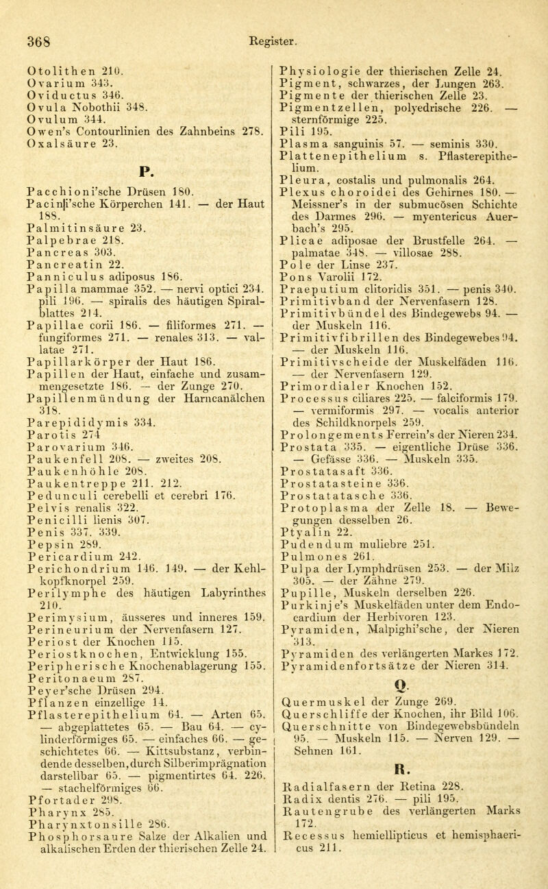 Otolithen 210. üvarium 343. Oviductus 346. Ovula Nobothii 348. Ovulum 344. Owen's Contourlinien des Zahnbeins 278. Oxalsäure 23. P. Pacchioni'sche Drüsen 180. Pacin|i'sche Körperehen 141. — der Haut 188._ Palmitinsäure 23, Palpebrae 218. Pancreas 303. Pancreatin 22. Panniculus adiposus 186. Papilla mammae 352. — nervi optici 234. pili 196. — spiralis des häutigen Spiral- blattes 2! 4. Papillae corii 186. — filiformes 271. — fungiformes 271. — renales 313. — val- latae 271. Papillarkörper der Haut 186. Papillen der Haut, einfache und zusam- mengesetzte 186. — der Zunge 270. Papillenmündung der Harncanälchen 318. Parepididymis 334. Parotis 274 Parovarium 346. Paukenfell 208. — zweites 208. Paukenhöhle 208. Paukentreppe 211. 212. Pedunculi cerebelli et cerebri 176. Peivis renalis 322. Penicilli lienis 307. Penis 337. 339. Pepsin 289. Pericardium 242. Perichondrium 146. 149. — der Kehl- kopfknorpel 259. Perilymphe des häutigen Labyrinthes 210. Perimysium, äusseres und inneres 159. Perineurium der Nervenfasern 127. Periost der Knochen 115. Periostknochen, Entwicklung 155. Peripherische Knochenablagerung 155. Peritonaeum 287. Peyer'sche Drüsen 294. Pflanzen einzellige 14. Pflasterepithelium 64. — Arten 65. — abgeplattetes 65. — Bau 64. — cy- linderförmiges 65. — einfaches 66. — ge- schichtetes 66. — Kittsubstanz, verbin- dende desselben, durch Silberimprägnation darstellbar 65. — pigmentirtes 64. 226. — stachelförmiges 66. Pfortader 298. Pharynx 285. Pharynxtonsille 286. Phosphorsaure Salze der Alkalien und alkalischen Erden der thierischen Zelle 24. Physiologie der thierischen Zelle 24. Pigment, schwarzes, der Lungen 263. Pigmente der thierischen Zelle 23. Pigmentzellen, polyedrische 226. — sternförmige 225. Pili 195. Plasma sanguinis 57. — seminis 330. Plattenep ithelium s. Pflasterepithe- lium. Pleura, costalis und pulmonalis 264, Plexus choroidei des Gehirnes 180.— Meissner's in der submucösen Schichte des Darmes 296. — myentericus Auer- bach's 295. Plicae adiposae der Brustfelle 264. — palmatae 348. — villosae 288. Pole der Linse 237. Pons Varolii 172. Praeputium clitoridis 351. —penis 340. Primitivband der Nervenfasern 128. j Primitivbündel des Bindegewebs 94. — I der Muskeln 116. i Primitivfibrillen des Bindegewebes'.)4. ' — der Muskeln 116. Primitivscheide der Muskelfäden 116. — der Nervenfasern 129. Primordialer Knochen 152. Processus ciliares 225. — falciformis 179. — vermiformis 297. — vocalis anterior des Schildknorpels 259. Prolongements Ferrein's der Nieren234. Prostata 335. — eigentliche Drüse 336, — Gefässe 336. — Muskeln 335. Prostatasaft 336. Prostatasteine 336. Prostatatasche 336. Protoplasma der Zelle 18. — Bewe- gungen desselben 26. Ptyalin 22. Puden dum muliebre 251. Pulm ones 261. Pulpa der Lymphdrüsen 253. — der Milz 305. — der Zähne 279. Pupille, Muskeln derselben 226. Purkinj e's Muskelfäden unter dem Endo- cardium der Herbivoren 123. Pyramiden, Malpighi'sche, der Nieren '313. Pyramiden des verlängerten Markes 172. P'yramidenfortsätze der Nieren 314. Ö Quermuskel der Zunge 269. Querschliffe der Knochen, ihr Bild 106. Querschnitte von Bindegewebsbündeln I 95. — Muskeln 115. — Nerven 129. — Sehnen 161. R. Kadialfasern der Retina 228. Radix dentis 276. — pili 195. Rauten grübe des verlängerten Marks 172. Recessus hemiellipticus et hemisphaeri- cus 211.