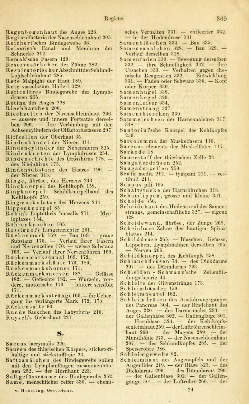 Regenbogenhaut des Auges 226. Regio olfactoria der Nasenschleimhaut 205. Reichert'sches Bindegewebe Reissrier's Canal und Membran der Schnecke 212. Remak'sche Fasern 129. Reservesäckchen der Zähne 282. Respiratorischer AbschnittderSchlund- kopfschleimhaut 28-5. Rete Malpighi der Haut 189. Rete vasculosum Halleri 329. Reticuläres Bindegewebe der Lymph- drüsen 255. Retina des Auges 228. Riechhärchen 20t>. Riechzellen der Nasenschleimhaut 206. — äussere und innere Fortsätze dersel- ben 206. — ihre Verbindung mit den Achsencylindern der Olfactoriusfasern 207. Riffzellen der Oberhaut 65. Rindenbündel der Nieren 314. Rindencylinder der Nebennieren 325. Rindenknoten der Lymphdrüsen 254. Rindenschichte des Grosshirns 178. — des Kleinhirns 175. Rindensubstanz des Haares 196. — der Nieren 313. Ringe, fibröse, des Herzens 243. Ringknorpel des Kehlkopfs 158. Ringknorpel- Schildknorpelband des Kehlkopfs 259. Ringmuskulatur des Herzens 244. Rippenknorpel 85 Robin's Leptothrix buccalis 271. — Mye- loplaxes 154. Röhrenknochen 105. Rossignol's Lungentrichter 261. Rückenmark 169. — Bau 169. —graue Substanz 170. — Verlauf ihrer Fasern und Nervenzellen 170. — weisse Substanz 169. — Verlauf ihrer Nervenröhren 169. Rückenmarkscanal 169. 172. Rückenmarkshäute 179. ISO. Rückenmarkshörner 171. Rückenmarksnerven 182. — Gefässe 182. — Geflechte 182. — Wurzeln, vor- dere, motorische 170. — hintere sensible 171. R ü c k e n m a r k s s t r ä n g e 169. — ihr Ueber- gang ins verlängerte Mark 172. 173. Rückensaite 90. Runde Säckchen des Labyrinths 210. Ruysch's Gefässhaut 227. s. Saccus lacrymalis 220. Säuren des thierischen Körpers, stickstoff- haltige und stickstofffreie 23. Saftcanälchen des Bindegewebs sollen mit den Lymphanfängen zusammenhän- gen 252. — der Hornhaut 223. Saftgefässräume des Bindegewebs 252. Same, menschlicher reifer 330. — chemi- V. Hessling, Gewebelehre. sches Verhalten 331. — entleerter 332. — in der Hodendrüse 331. Samenbläschen 334. — Bau 335. Samen canälchen 328. — Bau 329. — Verlauf derselben 328. Samenfäden 330. — Bewegung derselben 332. — ihre Schnelligkeit 332. — ihre Ursachen 333. — Verhalten gegen che- mische Reagentien 332. — Entwicklung 331. — Faden oder Schwanz 330. —Kopf oder Körper 330. Samenhügel 338. Samenkegel 329. Samenleiter 334. Samen Strang 327. Samenthierchen 330. Sammelröhren der Harncanälchen 317. 318. Santorini'sche Knorpel des Kehlkopfes 2.59. Sarcolemma der Muskelfasern 116. Sarcous Clements der Muskelfädeu 117. Sarkode 18. Sauerstoff der thierischen Zelle 24. Saugaderdrüsen 252. S a u g a d e r z e 11 e n 250. Scala media 212. — tvmpani 211. —ves- tibuli 211. Scapus pili 195. Schaltstücke der Harnröhrchen 318. Schamlippen, grosse und kleine 351. Scheide 350. Scheidehaut des Hodens und des Samen- strangs, gemeinschaftliche 327. — eigene 328. Scheidewand, fibröse, der Zunge 269. Scheinbare Zähne des häutigen Spiral- blattes 214. Schilddrüse 265. — Bläschen, Gefässe, liäppchen, Lymphbahnen derselben 265. — Nerven 266. Schildknorpel des Kehlkopfs 258. Schlauchdrüsen 74. — des Dickdarms 297. — des Dünndarms 293. Schleiden - ScliAvann'sche Zellenbil- dungstheorie 44. Schleife der Olivenstränge 173. Schleim bände r 150. Schleimbeutel 162. Schleimdrüsen des Ausführung>ganges des Pancreas 304. — der Bindehaut des Auges 220. — des Darmcanales 293. — der Gallenblase 302. — Gallengänge 301. — Harnblase 324. — der Kehlkopfs- schleimhaut 259.— derLuftröhrenschleim- haut 260. — des Magens 289. — der Mundhöhle 273. — der Nasenschleimhaut 207. — des Schlundkopfes 285. — der Speiseröhre 286. Schleimgewebe 82. Schleimhaut des Augenapfels und der j Augenlider 219. — der Blase 323. — des Dickdarms 296. — des Dünndarms 290. I — der Gallenblase 302. — der Gallen- gänge 301. — der Luftröhre 260. — der 24