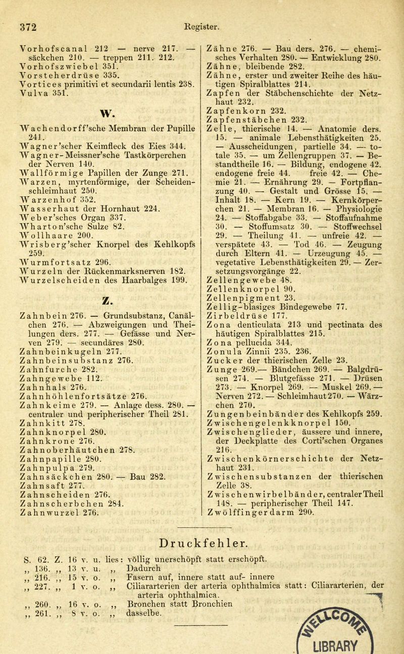 Vorhofscanal 212 — nerve 217. — säckchen 210. — treppen 211. 212. Vorhofszwiebel 351. Vorsteherdrüse 335. Vortices primitivi et secundarii lentis 238. Vulva 351. w. Wachendor ff'sehe Membran der Pupille 241. Wagner'scher Keimfleck des Eies 344. Wagner -Meissner'sche Tastkörperchen der Nerven 140. Wall form ige Papillen der Zunge 271. Warzen, myrtenförmige, der Scheiden- schleimhaut 250. Warzenhof 352, Wasserhaut der Hornhaut 224. Weber'sches Organ 337. Wharton'sche Sülze 82. Wollhaare 200. Wrisb erg'scher Knorpel des Kehlkopfs 259. Wurmfortsatz 296. Wurzeln der Kückenmarksnerven 182. Wurzelscheiden des Haarbalges 199. z. Zahnbein 276. — Grundsubstanz, Canäl- chen 276. — Abzweigungen und Thei- lungen ders. 277. — Gefässe und Ner- ven 279; — secundäres 280. Zahnbeinkugeln 277. Zahnbein Substanz 276. Zahnfurche 282. Zahngewebe 112. Zahnhals 276. Zahnhöhlenfortsätze 276. Zahnkeime 279. — Anlage dess. 280. — centraler und peripherischer Theil 281. Zahnkitt 278. Zahnknorpel 280. Zahnkrone 276. Z ahnob erhäutchen 278. Zahnpapille 280. Zahnpulpa 279. Zahnsäckchen 280. — Bau 282. Zahnsaft 277. Zahnscheiden 276. Zahnscherbchen 284. Zahnwurzel 276. Zähne 276. — Bau ders. 276. — chemi- sches Verhalten 280. — Entwicklung 280. Zähne, bleibende 282. Zähne, erster und zweiter Reihe des häu- tigen Spiralblattes 214. Zapfen der Stäbchenschichte der Netz- haut 232. Zapfenkorn 232. Zapfenstäbchen 232. Zelle, thierische 14. — Anatomie ders. 15. — animale Lebensthätigkeiten 25. — Ausscheidungen, partielle 34. — to- tale 35. — um Zellengruppen 37. — Be- standtheile 16. — Bildung, endogene 42. endogene freie 44. freie 42. — Che- mie 21. — Ernährung 29. — Fortpflan- zung 40. — Gestalt und Grösse 15. — Inhalt 18. — Kern 19. — Kernkörper- chen 21. — Membran 16. — Physiologie 24. — Stofi'abgabe 33. — StofFaufnahme 30. — Stofl'umsatz 30. — Stoff'wechsel 29. — Theilung 41. — unfreie 42. — verspätete 43. — Tod 46. — Zeugung durch Eltern 41. — Urzeugung 45. — vegetative Lebensthätigkeiten 29. — Zer- setzungsvorgänge 22. Zellengewebe 48. Zellenknorpel 90. Zellenpigment 23. Zellig-blasiges Bindegewebe 77. Zirbeldrüse 177. Zona denticulata 213 und pectinata des häutigen Spiralblattes 215. Zona pellucida 344. Zonula Zinnii 235. 236. Zucker der thierischen Zelle 23. Zunge 269.— Bändchen 269. — Balgdrü- sen 274. — Blutgefässe 271. — Drüsen 273. — Knorpel 269. — Muskel 269.— Nerven 272.— Schleimhaut270. — Wärz- chen 270. Zungenbeinbänder des Kehlkopfs 259. Zwischengelenkknorpel 150. Zwischenglieder, äussere und innere, der Deckplatte des Corti'schen Organes 216. Zwischenkörnerschichte der Netz- haut 231. Zwischensubstanzen der thierischen Zelle 38. Z wi s c h e n w i r b e 1 b ä n d e r, centraler Theil 148. — peripherischer Theil 147. Zwölffingerdarm 290. Druckfehler. 62. Z. 16 v. u. lies: völlig unerschöpft statt erschöpft. 136. ,, 13 v. u. ,, Dadurch 216. ,, 15 V. o. ,, Easern auf, innere statt auf- innere 227. ,, 1 V. o. Ciliararterien der arteria ophthalmica statt: Ciliararterien, der arteria ophthalmica. 260. 16 V. o. ,, Bronchen statt Bronchien ^ 261. ,, 8 V. o. ,, dasselbe. y'CVCÖiV 0 ^ I LIBRARY