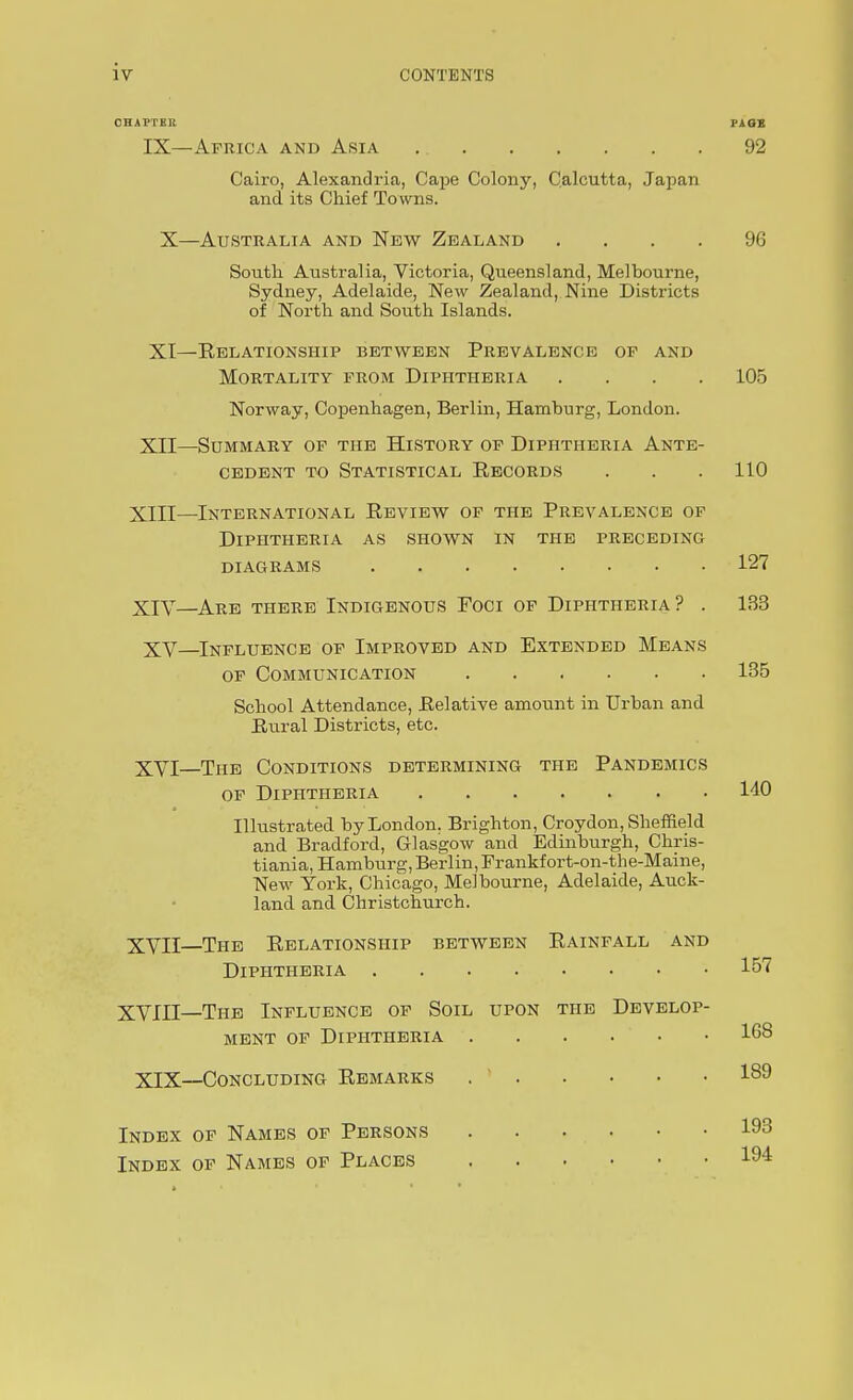 CONTENTS OHAFTBR PAQII IX—Africa and Asia 92 Cairo, Alexandria, CajDe Colony, Calcutta, Japan and its Chief To wns. X—Australia and New Zealand .... 96 South. Australia, Victoria, Queensland, Melhourne, Sydney, Adelaide, New Zealand, Nine Districts of North and South Islands. XI—Eelationship between Prevalence of and Mortality from Diphtheria .... 105 Norway, Copenhagen, Berlin, Hamburg, London. XII—Summary of the History of Diphtheria Ante- cedent TO Statistical Records . . . 110 XIII— International Review of the Prevalence of Diphtheria as shown in the preceding diagrams 127 XIV— Are there Indigenous Foci of Diphtheria? . 133 XV—Influence of Improved and Extended Means OF Communication 135 School Attendance, Relative amount in Urban and Rural Districts, etc. XVI—The Conditions determining the Pandemics of Diphtheria 140 Illustrated by London, Brighton, Croydon, Sheffield and Bradford, Glasgow and Edinburgh, Chris- tiania, Hamburg, Berlin, Frankfort-on-the-Maine, New York, Chicago, Melbourne, Adelaide, Atick- land and Christchurch. XVII—The Relationship between Rainfall and Diphtheria 15'if XVIII—The Influence of Soil upon the Develop- ment of Diphtheria 168 XIX—Concluding Remarks .  189 Index of Names of Persons 193 Index of Names of Places 194