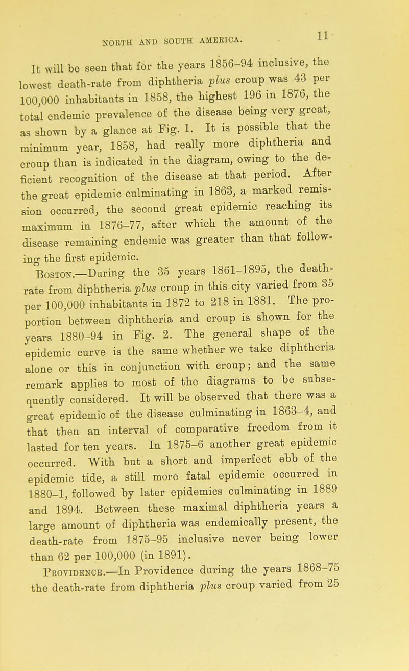 NORTH AND SOUTH AMERICA. H It will be seen that for the years 1856-94 inclusive, the lowest death-rate from diphtheria plus croup was 43 per 100,000 inhabitants in 1858, the highest 196 in 1876, the total endemic prevalence of the disease being very great, as shown by a glance at Fig. 1. It is possible that the minimum year, 1858, had really more diphtheria and croup than is indicated in the diagram, owing to the de- ficient recognition of the disease at that period. After the great epidemic culminating in 1863, a marked remis- sion occurred, the second great epidemic reaching its maximum in 1876-77, after which the amount of the disease remaining endemic was greater than that follow- ing the first epidemic. Boston.—Daring the 35 years 1861-1895, the death- rate from diphtheria plus croup in this city varied from 35 per 100,000 inhabitants in 1872 to 218 in 1881. The pro- portion between diphtheria and croup is shown for the years 1880-94 in Pig. 2. The general shape of the epidemic curve is the same whether we take diphtheria alone or this in conjunction with croup; and the same remark applies to most of the diagrams to be subse- quently considered. It will be observed that there was a great epidemic of the disease culminating in 1863-4, and that then an interval of comparative freedom from it lasted for ten years. In 1875-6 another great epidemic occurred. With but a short and imperfect ebb of the epidemic tide, a still more fatal epidemic occurred in 1880-1, followed by later epidemics culminating in 1889 and 1894. Between these maximal diphtheria years a large amount of diphtheria was endemically present, the death-rate from 1875-95 inclusive never being lower than 62 per 100,000 (in 1891). Providence.—In Providence during the years 1868-75 the death-rate from diphtheria plus croup varied from 25