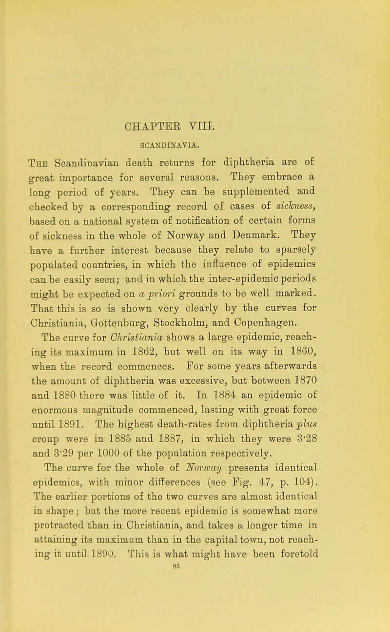 CHAPTER VIII. SCANDINAVIA. The Scandinavian death returns for diphtheria are of great importance for several reasons. They embrace a long period of years. They can be supplemented and checked by a corresponding record of cases of sickness, based on a national system of notification of certain forms of sickness in the whole of Norway and Denmark. They have a further interest because they relate to sparsely populated countrieSj in which the influence of epidemics can be easily seen; and in which the inter-epidemic periods might be expected on a priori grounds to be well marked. That this is so is shown very clearly by the curves for Christiania, Grottenburg, Stockholm, and Copenhagen. The curve for Ghristiania shows a large epidemic, reach- ing its maximum in 1862, but well on its way in 1860, when the record commences. For some years afterwards the amount of diphtheria was excessive, but between 1870 and 1880 there was little of it. In 1884 an epidemic of enormous magnitude commenced, lasting with great force until 1891. The highest death-rates from diphtheria |?Zms croup were in 1885 and 1887, in which they were 328 and 3*29 per 1000 of the population respectively. The curve for the whole o£ Norway presents identical epidemics, with minor differences (see Fig. 47, p. 104). The earlier portions of the two curves are almost identical in shape; but the more recent epidemic is somewhat more protracted than in Christiania, and takes a longer time in attaining its maximum than in the capital town, not reach- ing it until 189U. This is what might have been foretold