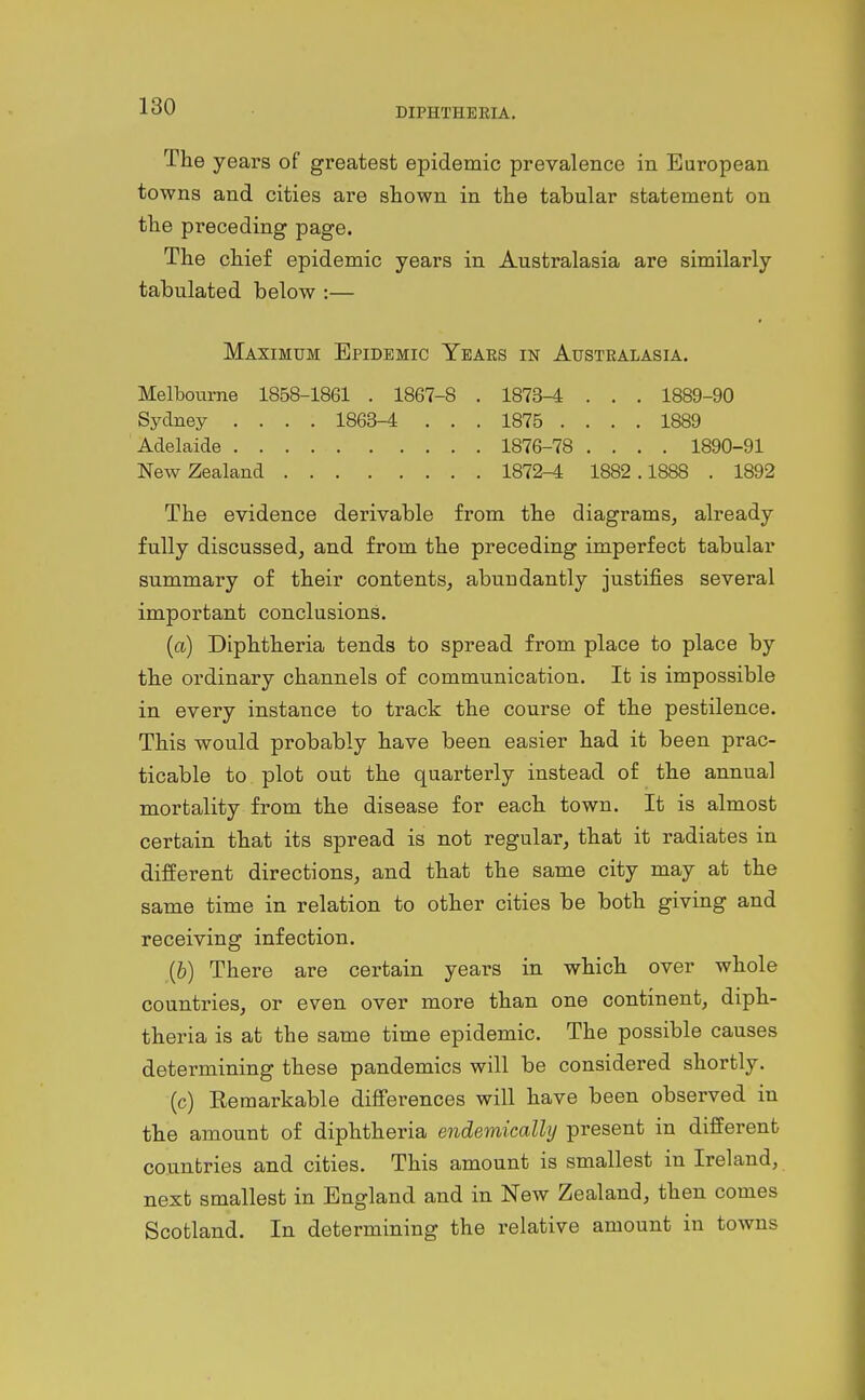 The years of greatest epidemic prevalence in European towns and cities are shown in the tabular statement on the preceding page. The chief epidemic years in Australasia are similarly tabulated below :— Maximum Epidemic Years in Australasia. Melbourne 1858-1861 . 1867-8 . 1873^ . . . 1889-90 Sydney .... 1863-4 . . . 1875 .... 1889 Adelaide 1876-78 .... 1890-91 New Zealand 1872-4 1882.1888 . 1892 The evidence derivable from the diagrams, already fully discussed, and from the preceding imperfect tabular summary of their contents, abundantly justifies several important conclusions. (a) Diphtheria tends to spread from place to place by the ordinary channels of communication. It is impossible in every instance to track the course of the pestilence. This would probably have been easier had it been prac- ticable to plot out the quarterly instead of the annual mortality from the disease for each town. It is almost certain that its spread is not regular, that it radiates in diiferent directions, and that the same city may at the same time in relation to other cities be both giving and receiving infection. (b) There are certain years in which over whole countries, or even over more than one continent, diph- theria is at the same time epidemic. The possible causes determining these pandemics will be considered shortly. (c) Remarkable diflferences will have been observed in the amount of diphtheria endemically present in different countries and cities. This amount is smallest in Ireland, next smallest in England and in New Zealand, then comes Scotland. In determining the relative amount in towns