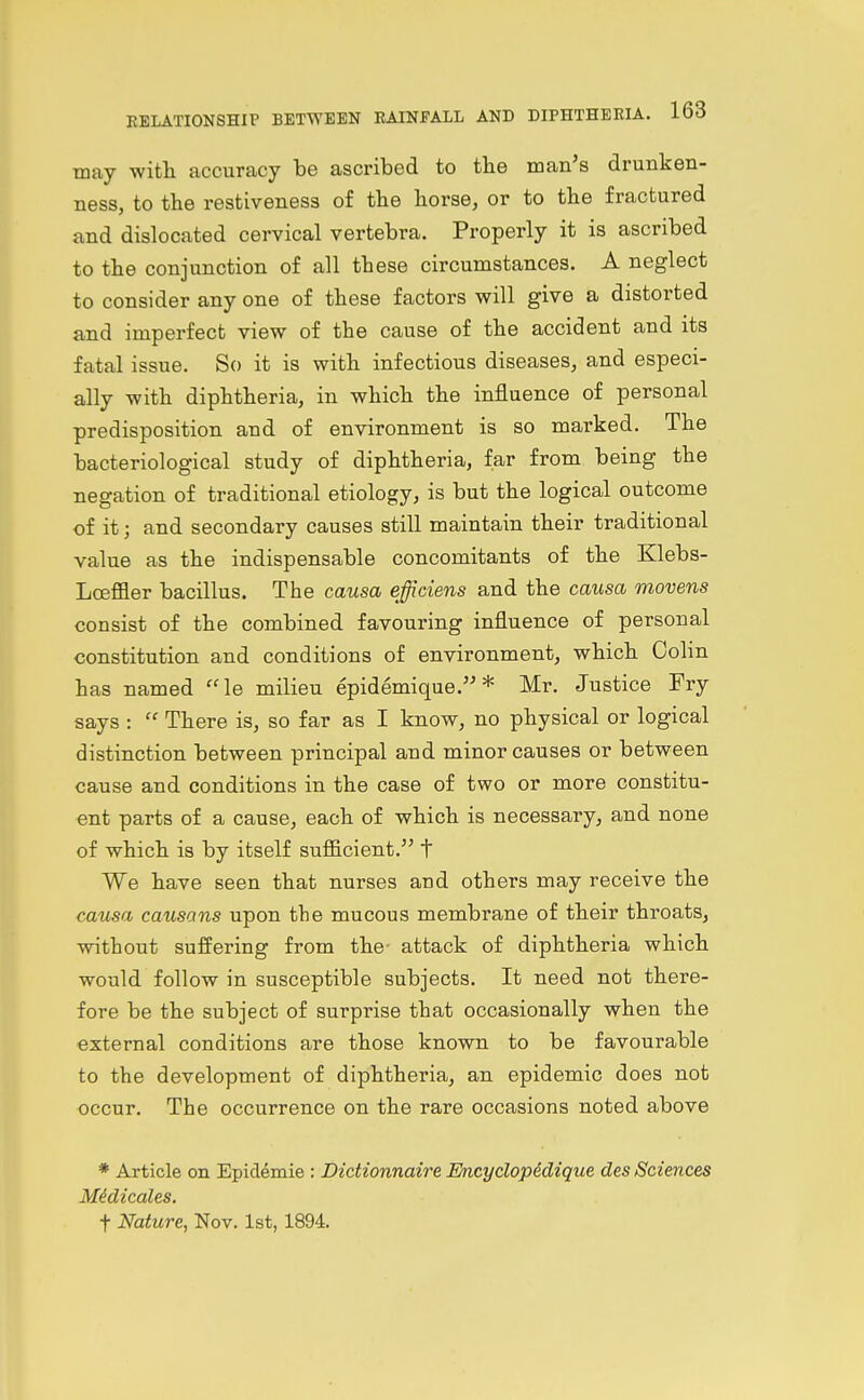 may with accuracy be ascribed to the man's drunken- ness, to the restiveness of the horse, or to the fractured and dislocated cervical vertebra. Properly it is ascribed to the conjunction of all these circumstances. A neglect to consider any one of these factors will give a distorted and imperfect view of the cause of the accident and its fatal issue. So it is with infectious diseases, and especi- ally with diphtheria, in which the influence of personal predisposition and of environment is so marked. The bacteriological study of diphtheria, far from being the negation of traditional etiology, is but the logical outcome of it; and secondary causes still maintain their traditional value as the indispensable concomitants of the Klebs- LoefiBer bacillus. The causa effidens and the causa movens consist of the combined favouring influence of personal constitution and conditions of environment, which Colin has named le milieu epidemique. * Mr. Justice Fry says :  There is, so far as I know, no physical or logical distinction between principal and minor causes or between cause and conditions in the case of two or more constitu- ent parts of a cause, each of which is necessary, and none of which is by itself sufficient. t We have seen that nurses and others may receive the causa, causans upon the mucous membrane of their throats, without suffering from the- attack of diphtheria which would follow in susceptible subjects. It need not there- fore be the subject of surprise that occasionally when the external conditions are those known to be favourable to the development of diphtheria, an epidemic does not occur. The occurrence on the rare occasions noted above * Article on Epidemie : Dictionnaire Encyclopedique des Sciences MMicales. t Nature, Nov. 1st, 1894