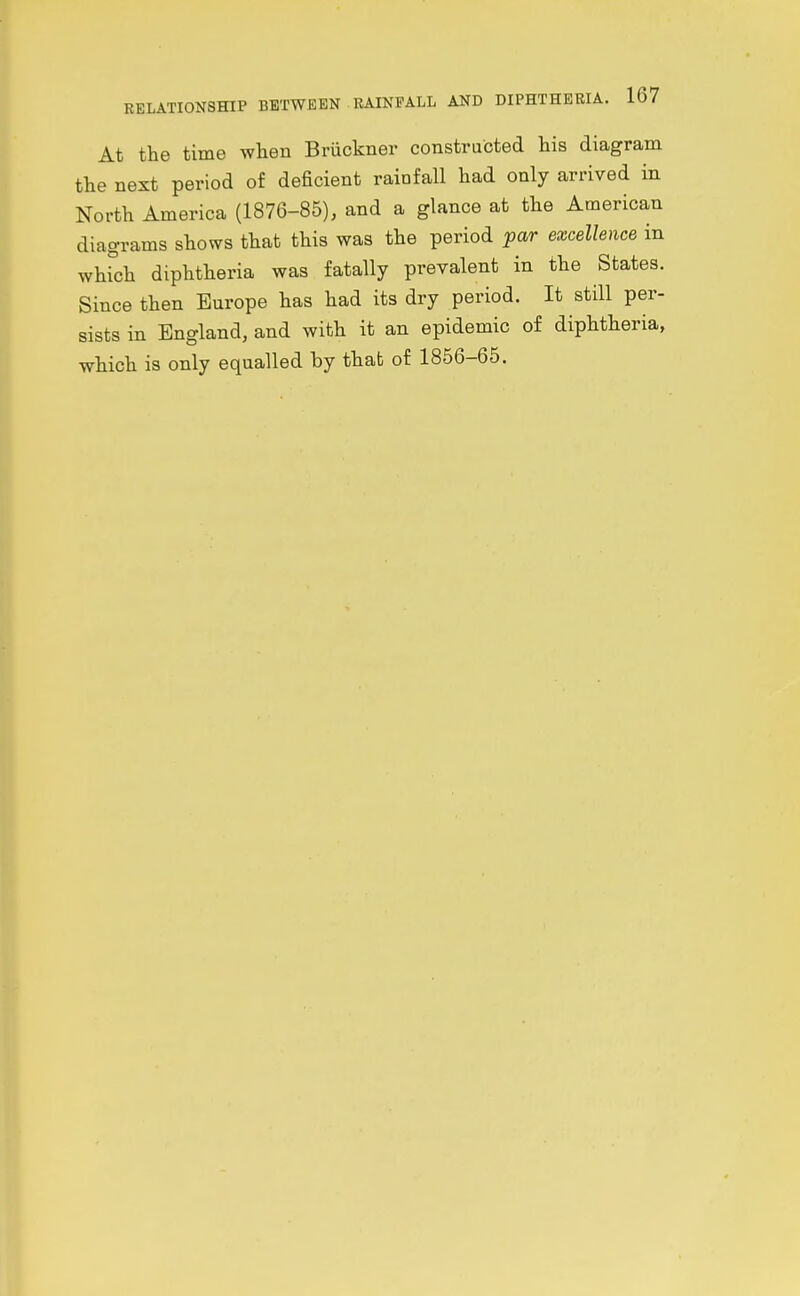 At the time when Briickner constructed his diagram the next period of deficient rainfall had only arrived in North America (1876-85), and a glance at the American diagrams shows that this was the period far excellence in whkjh diphtheria was fatally prevalent in the States. Since then Europe has had its dry period. It still per- sists in England, and with it an epidemic of diphtheria, which is only equalled by that of 1856-65.