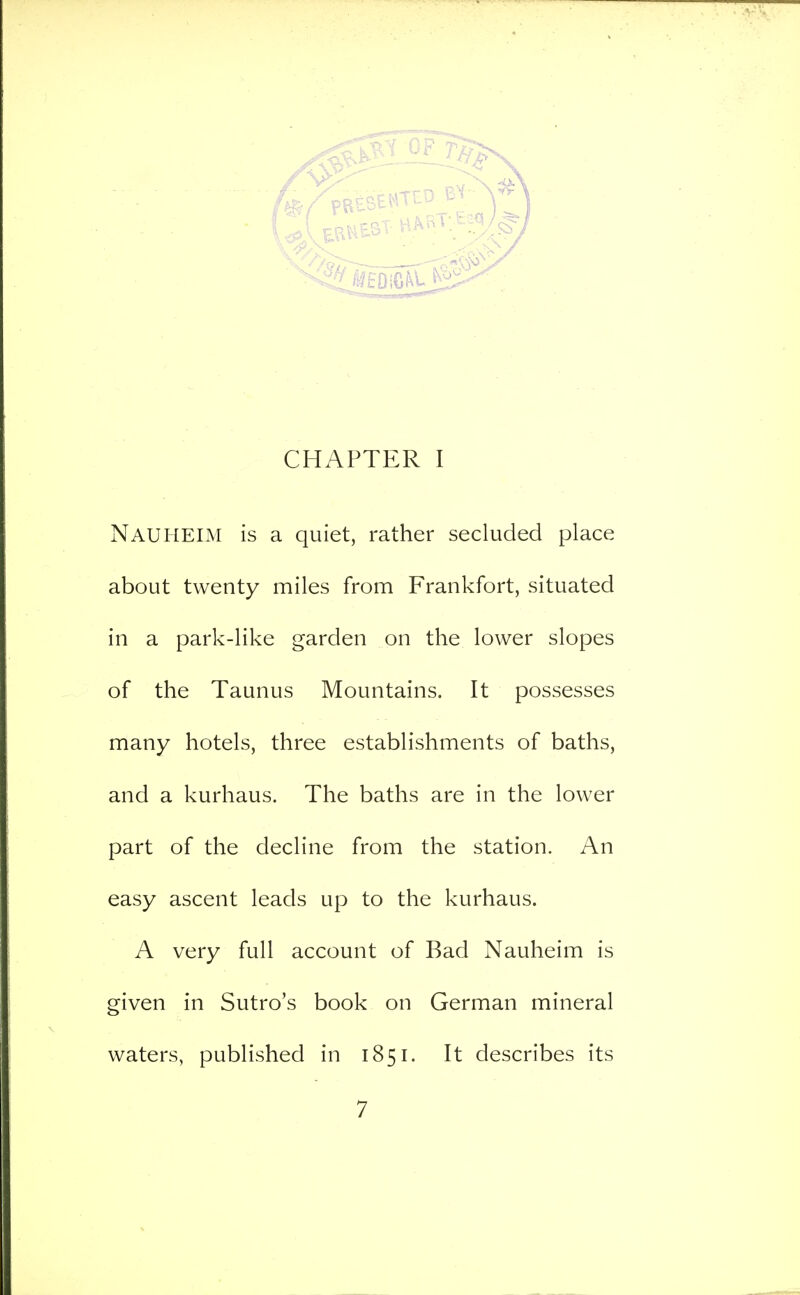 CHAPTER I Nauheim is a quiet, rather secluded place about twenty miles from Frankfort, situated in a park-like garden on the lower slopes of the Taunus Mountains. It possesses many hotels, three establishments of baths, and a kurhaus. The baths are in the lower part of the decline from the station. An easy ascent leads up to the kurhaus. A very full account of Bad Nauheim is given in Sutro's book on German mineral waters, published in 1851. It describes its