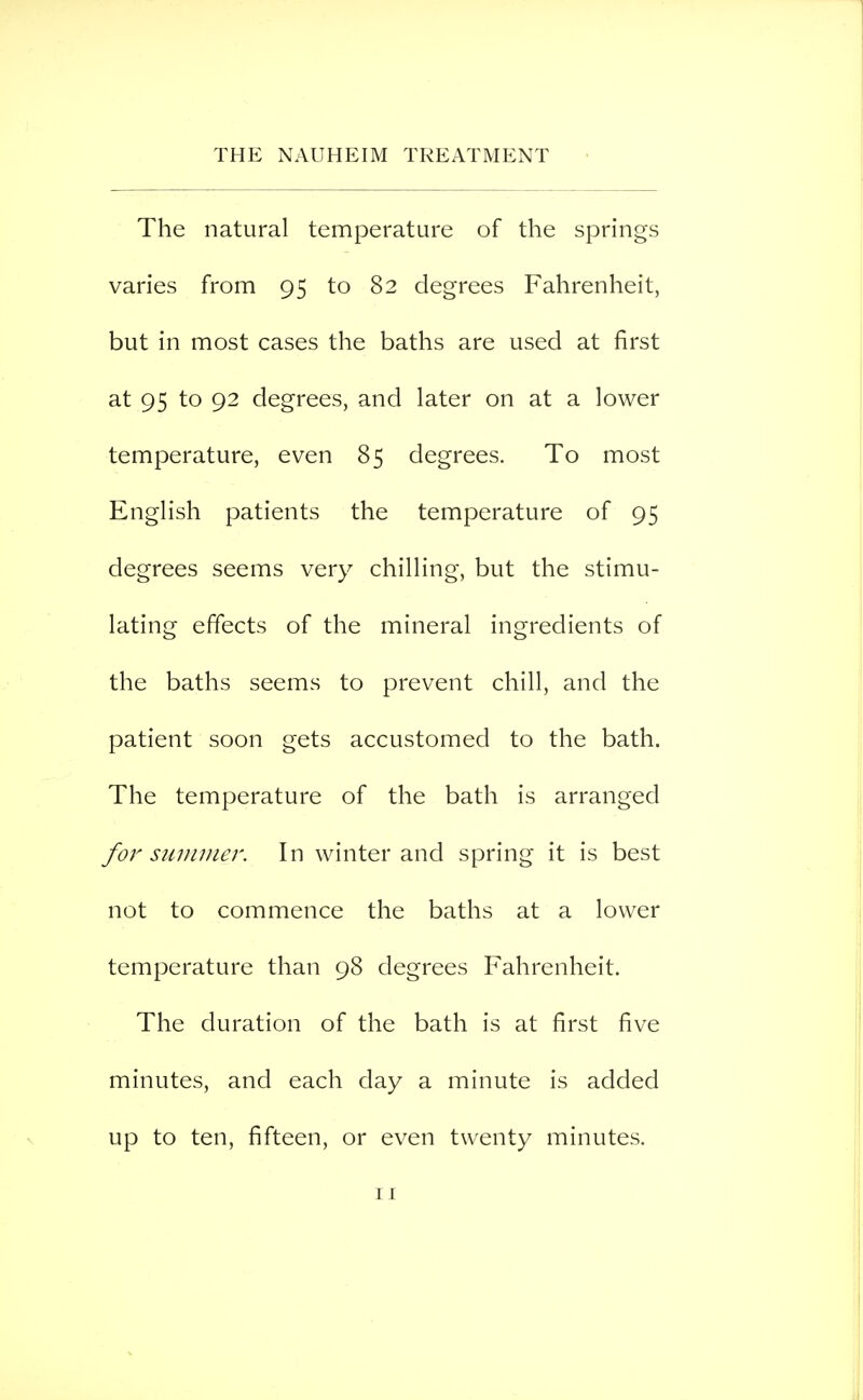 The natural temperature of the springs varies from 95 to 82 degrees Fahrenheit, but in most cases the baths are used at first at 95 to 92 degrees, and later on at a lower temperature, even 85 degrees. To most English patients the temperature of 95 degrees seems very chilling, but the stimu- lating effects of the mineral ingredients of the baths seems to prevent chill, and the patient soon gets accustomed to the bath. The temperature of the bath is arranged for summer. In winter and spring it is best not to commence the baths at a lower temperature than 98 degrees Fahrenheit. The duration of the bath is at first five minutes, and each day a minute is added up to ten, fifteen, or even twenty minutes.