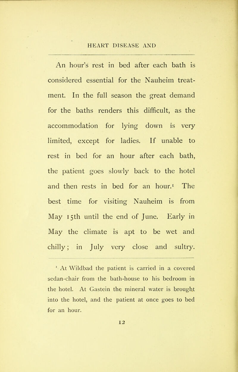 An hour's rest in bed after each bath is considered essential for the Nauheim treat- ment. In the full season the great demand for the baths renders this difficult, as the accommodation for lying down is very limited, except for ladies. If unable to rest in bed for an hour after each bath, the patient goes slowly back to the hotel and then rests in bed for an hour.^ The best time for visiting Nauheim is from May 15th until the end of June. Early in May the climate is apt to be wet and chilly; in July very close and sultry. ' At Wildbad the patient is carried in a covered sedan-chair from the bath-house to his bedroom in the hotel. At Gastein the mineral water is brought into the hotel, and the patient at once goes to bed for an hour.