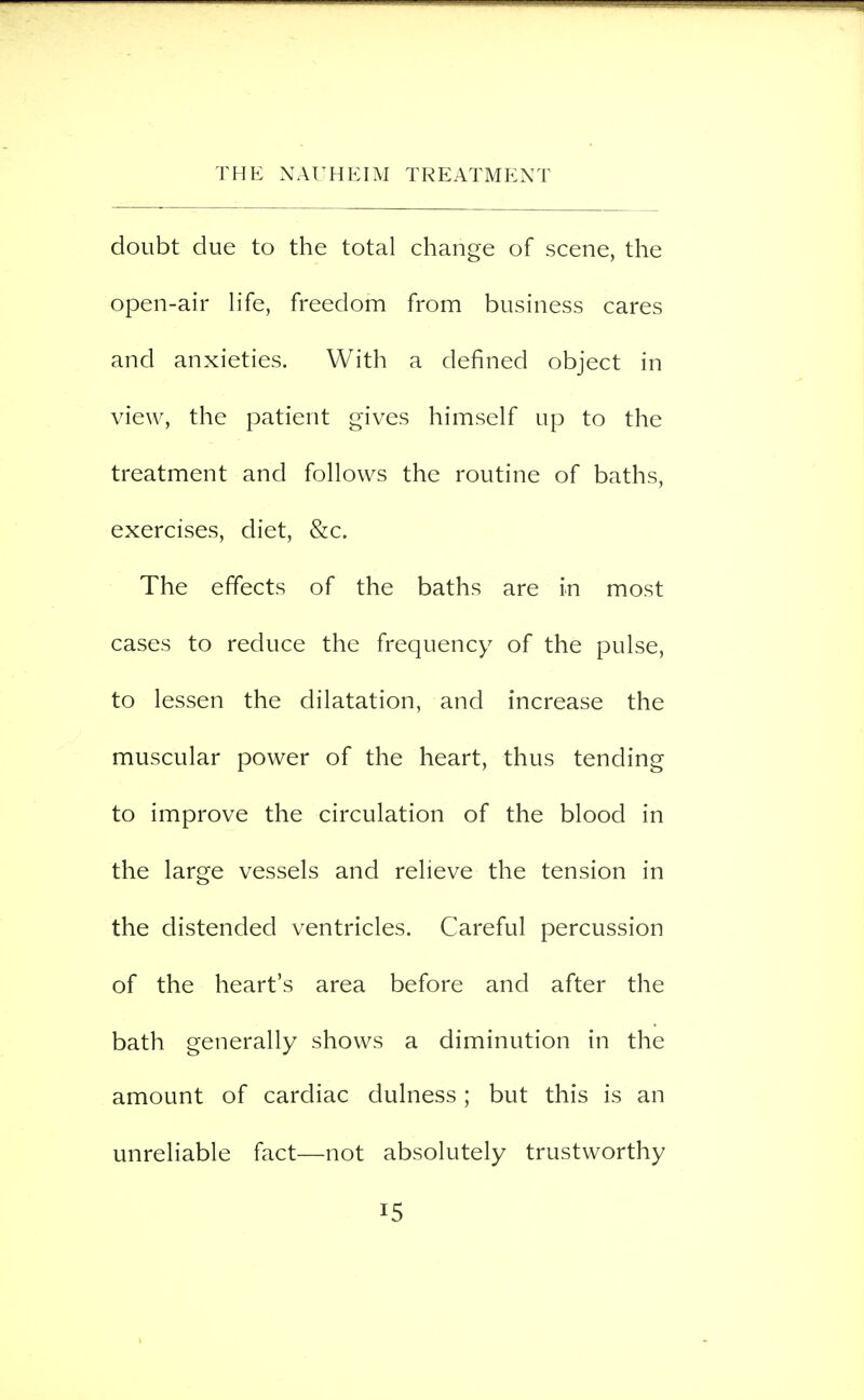 doubt due to the total change of scene, the open-air life, freedom from business cares and anxieties. With a defined object in view, the patient gives himself up to the treatment and follows the routine of baths, exercises, diet, &c. The effects of the baths are in most cases to reduce the frequency of the pulse, to lessen the dilatation, and increase the muscular power of the heart, thus tending to improve the circulation of the blood in the large vessels and relieve the tension in the distended ventricles. Careful percussion of the heart's area before and after the bath generally shows a diminution in the amount of cardiac dulness; but this is an unreliable fact—not absolutely trustworthy