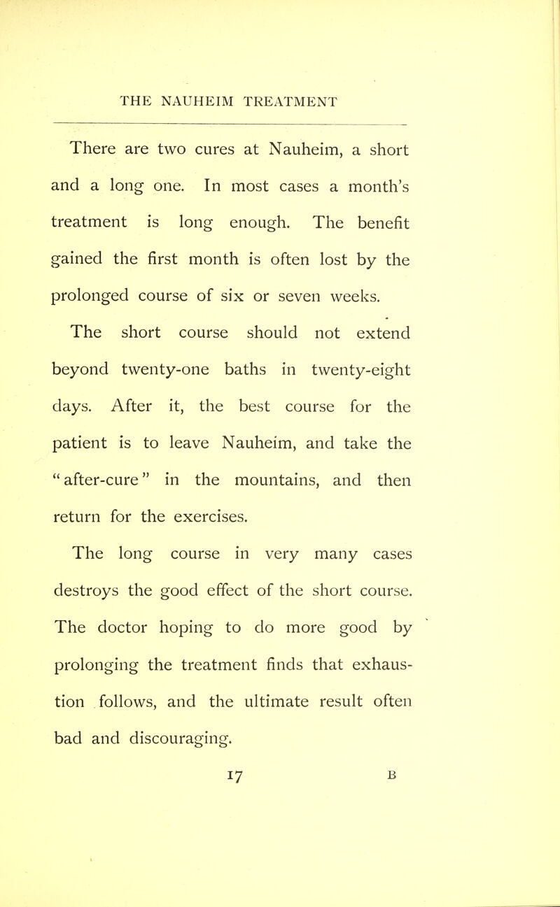 There are two cures at Nauheim, a short and a long one. In most cases a month's treatment is long enough. The benefit gained the first month is often lost by the prolonged course of six or seven weeks. The short course should not extend beyond twenty-one baths in twenty-eight days. After it, the best course for the patient is to leave Nauheim, and take the after-cure in the mountains, and then return for the exercises. The long course in very many cases destroys the good effect of the short course. The doctor hoping to do more good by prolonging the treatment finds that exhaus- tion follows, and the ultimate result often bad and discouraging.