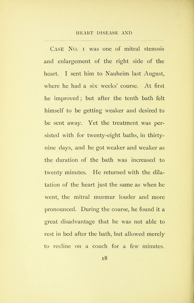 Case No. i was one of mitral stenosis and enlargement of the right side of the heart. I sent him to Nauheim last August, where he had a six weeks' course. At first he improved ; but after the tenth bath felt himself to be getting weaker and desired to be sent away. Yet the treatment was per- sisted with for twenty-eight baths, in thirty- nine days, and he got weaker and weaker as the duration of the bath was increased to twenty minutes. He returned with the dila- tation of the heart just the same as when he went, the mitral murmur louder and more pronounced. During the course, he found it a great disadvantage that he was not able to rest in bed after the bath, but allowed merely to recline on a couch for a few minutes. i8