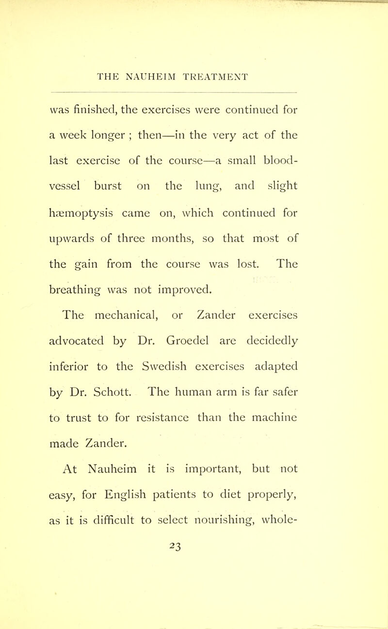 was finished, the exercises were continued for a week longer ; then—in the very act of the last exercise of the course—a small blood- vessel burst on the lung, and slight haemoptysis came on, which continued for upwards of three months, so that most of the gain from the course was lost. The breathing was not improved. The mechanical, or Zander exercises advocated by Dr. Groedel are decidedly inferior to the Swedish exercises adapted by Dr. Schott. The human arm is far safer to trust to for resistance than the machine made Zander. At Nauheim it is important, but not easy, for English patients to diet properly, as it is difficult to select nourishing, whole-