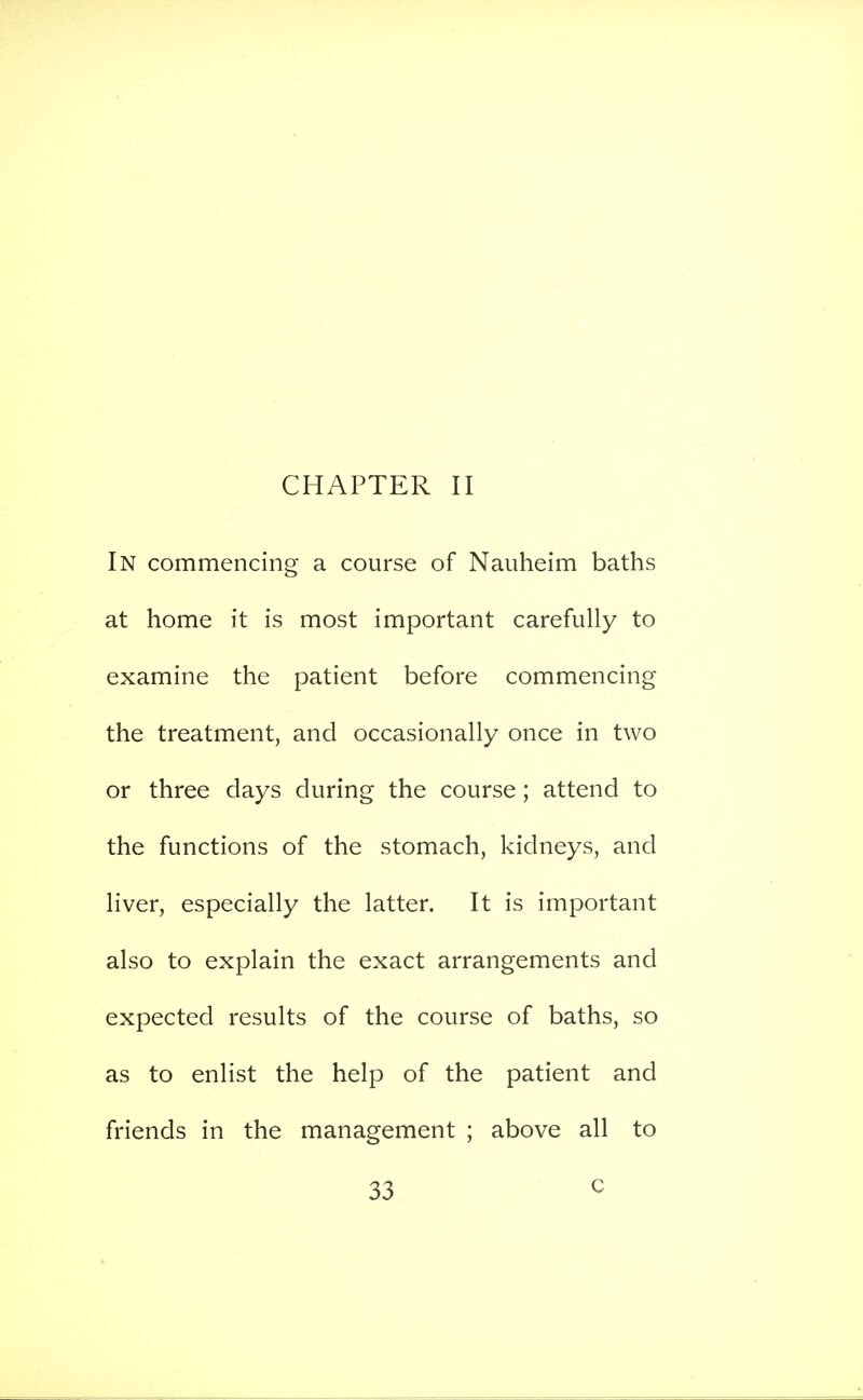 CHAPTER II In commencing a course of Nauheim baths at home it is most important carefully to examine the patient before commencing the treatment, and occasionally once in two or three days during the course; attend to the functions of the stomach, kidneys, and liver, especially the latter. It is important also to explain the exact arrangements and expected results of the course of baths, so as to enlist the help of the patient and friends in the management ; above all to