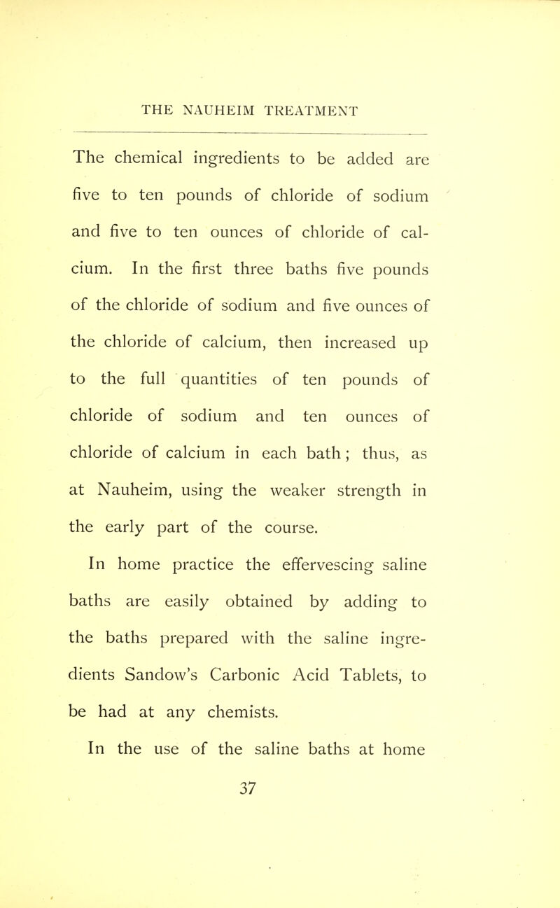 The chemical ingredients to be added are five to ten pounds of chloride of sodium and five to ten ounces of chloride of cal- cium. In the first three baths five pounds of the chloride of sodium and five ounces of the chloride of calcium, then increased up to the full quantities of ten pounds of chloride of sodium and ten ounces of chloride of calcium in each bath; thus, as at Nauheim, using the weaker strength in the early part of the course. In home practice the effervescing saline baths are easily obtained by adding to the baths prepared with the saline ingre- dients Sandow's Carbonic Acid Tablets, to be had at any chemists. In the use of the saline baths at home