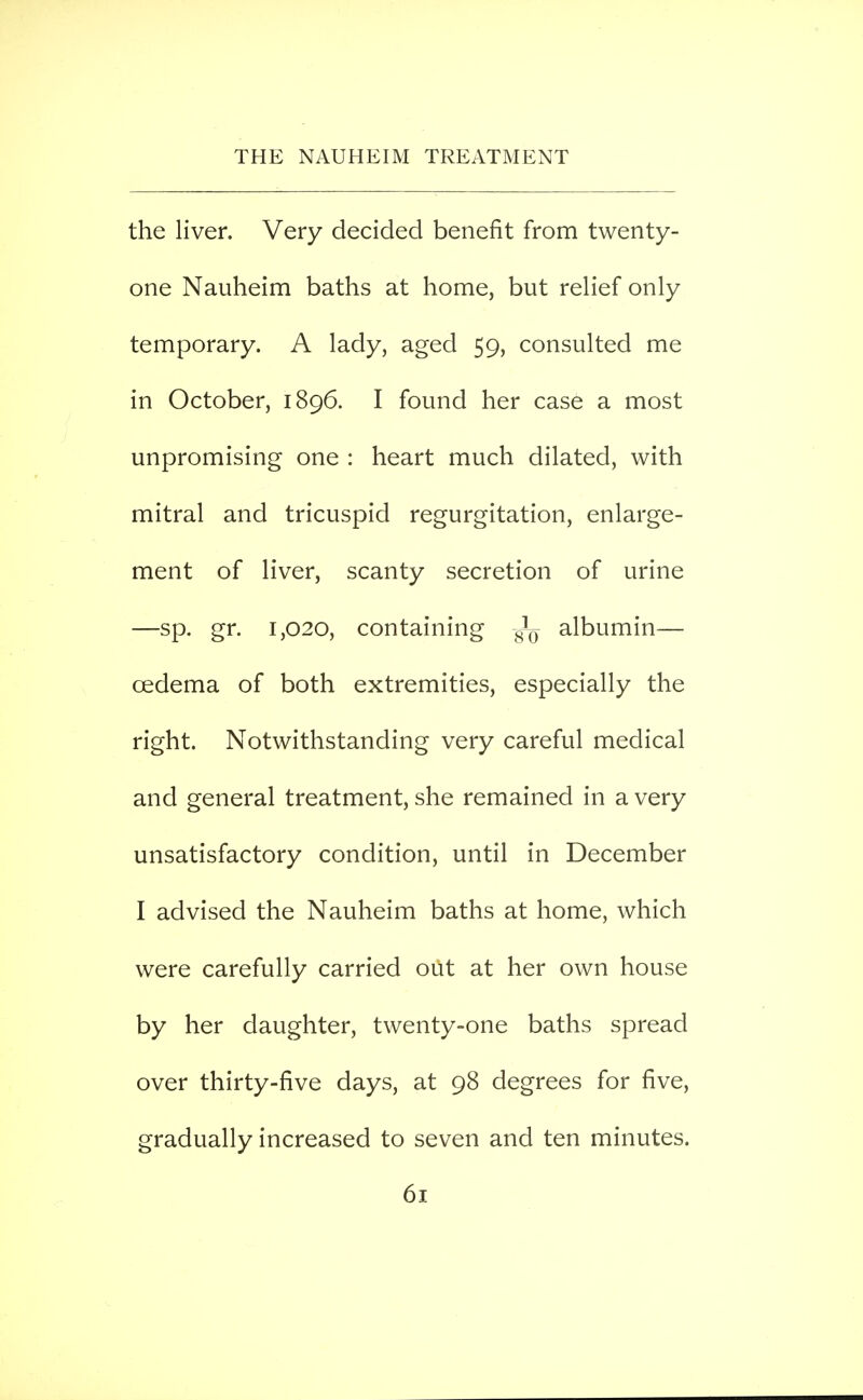 the liver. Very decided benefit from twenty- one Nauheim baths at home, but rehef only temporary. A lady, aged 59, consulted me in October, 1896. I found her case a most unpromising one : heart much dilated, with mitral and tricuspid regurgitation, enlarge- ment of liver, scanty secretion of urine —sp. gr. 1,020, containing albumin— oedema of both extremities, especially the right. Notwithstanding very careful medical and general treatment, she remained in a very unsatisfactory condition, until in December I advised the Nauheim baths at home, which were carefully carried out at her own house by her daughter, twenty-one baths spread over thirty-five days, at 98 degrees for five, gradually increased to seven and ten minutes.