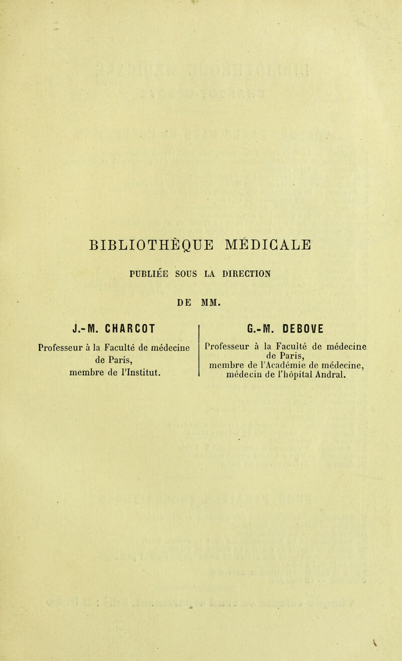 PUBLIEE SOUS LA DIRECTION DE MM. J.-M. CHARCOT Professeur à la Faculté de médecine de Paris, membre de l'Institut. CM. DEBOUE Professeur à la Faculté de médecine de Paris, membre de l'Académie de médecine, médecin de l'hôpital Andral.