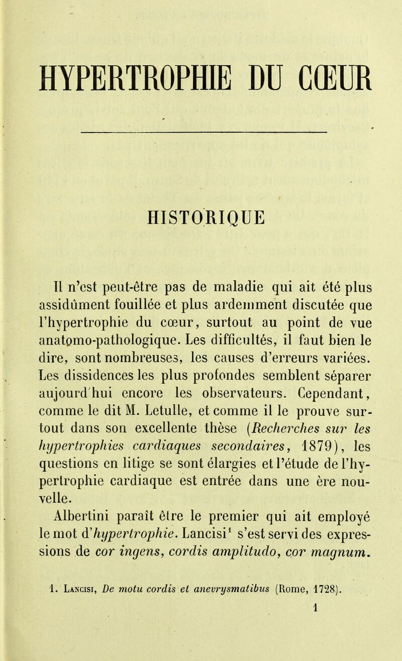 HYPERTROPfflE DU CŒUR HISTORIQUE Il n'est peut-être pas de maladie qui ait été plus assidûment fouillée et plus ardemment discutée que l'hypertrophie du cœur, surtout au point de vue anatomo-pathologique. Les difficultés, il faut bien le dire, sont nombreuses, les causes d'erreurs variées. Les dissidences les plus profondes semblent séparer aujourd hui encore les observateurs. Cependant, comme le dit M. Letulle, et comme il le prouve sur- tout dans son excellente thèse (Recherches sur les hypertrophies cardiaques secondaires, 1879), les questions en litige se sont élargies et l'étude de l'hy- pertrophie cardiaque est entrée dans une ère nou- velle. Albertini parait être le premier qui ait employé le mot à'hypertrophie. Lancisi* s'est servi des expres- sions de cor ingens, cordis amplitudo, cor magnum. 1. Lancisi, De motu cordis et anevrysmatibus (Rome, 1728).