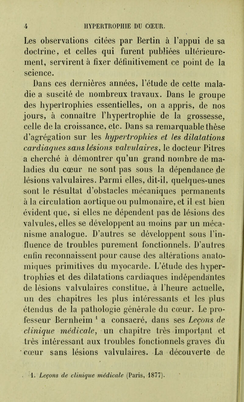 Les observations citées par Bertin à l'appui de sa doctrine, et celles qui furent publiées ultérieure- ment, servirent à fixer défniitivement ce point de la science. Dans ces dernières années, l'étude de cette mala- die a suscité de nombreux travaux. Dans le groupe des hypertrophies essentielles, on a appris, de nos jours, à connaître l'hypertrophie de la grossesse, celle delà croissance, etc. Dans sa remarquable thèse d'agrégation sur les hypertrophies et les dilatations cardiaques sans lésions valvulaires, le docteur Pitres a cherché à démontrer qu'un grand nombre de ma- ladies du cœur ne sont pas sous la dépendance de lésions valvulaires. Parmi elles, dit-il, quelques-unes sont le résultat d'obstacles mécaniques permanents à la circulation aortique ou pulmonaire, et il est bien évident que, si elles ne dépendent pas de lésions des valvules, elles se développent au moins par un méca- nisme analogue. D'autres se développent sous l'in- fluence de troubles purement fonctionnels. D'autres enfin reconnaissent pour cause des altérations anato- miques primitives du myocarde. L'étude des hyper- trophies et des dilatations cardiaques indépendantes de lésions valvulaires constitue, à l'heure actuelle, un des chapitres les plus intéressants et les plus étendus de la pathologie générale du cœur. Le pro- fesseur Bernheim ^ a consacré, dans ses Leçons de clinique médicale, un chapitre très important et très intéressant aux troubles fonctionnels graves du cœur sans lésions valvulaires. La découverte de 1. Leçons de clinique médicale (Paris, 1877).