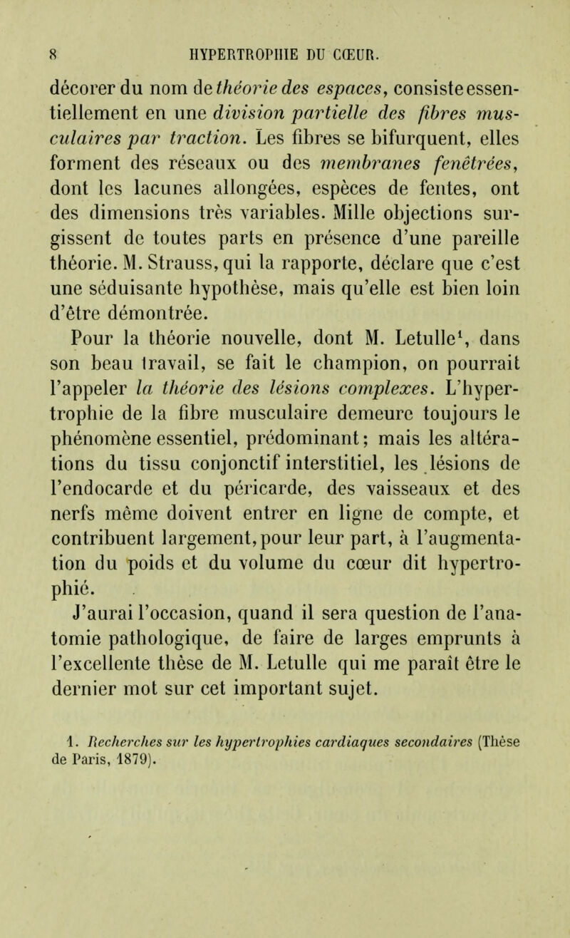 décorer du nom dethéoriedes espacesy consiste essen- tiellement en une division partielle des fibres mus- culaires par traction. Les fibres se bifurquent, elles forment des réseaux ou des membranes fenêtréesy dont les lacunes allongées, espèces de fentes, ont des dimensions très variables. Mille objections sur- gissent de toutes parts en présence d'une pareille théorie. M. Strauss, qui la rapporte, déclare que c'est une séduisante hypothèse, mais qu'elle est bien loin d'être démontrée. Pour la théorie nouvelle, dont M. LetulleS dans son beau Iravail, se fait le champion, on pourrait l'appeler la théorie des lésions complexes. L'hyper- trophie de la fibre musculaire demeure toujours le phénomène essentiel, prédominant ; mais les altéra- tions du tissu conjonctif interstitiel, les lésions de l'endocarde et du péricarde, des vaisseaux et des nerfs même doivent entrer en ligne de compte, et contribuent largement, pour leur part, à l'augmenta- tion du poids et du volume du cœur dit hypertro- phié. J'aurai l'occasion, quand il sera question de l'ana- tomie pathologique, de faire de larges emprunts à l'excellente thèse de M. Letulle qui me paraît être le dernier mot sur cet important sujet. 1. Recherches sur les hypertrophies cardiaques secondaires (Thèse de Paris, 1879).