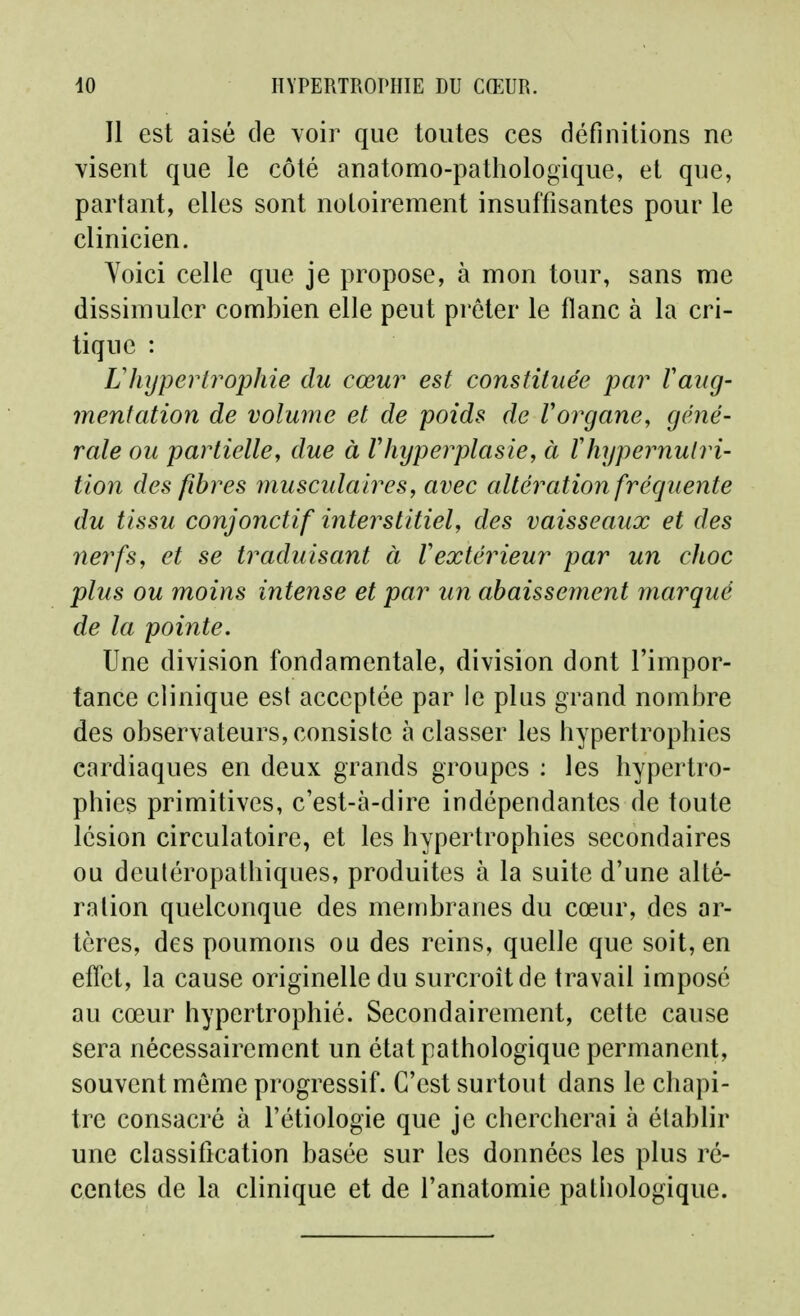 Il est aisé de voir que toutes ces définitions ne visent que le côté anatomo-pathologique, et que, partant, elles sont noloirement insuffisantes pour le clinicien. Yoici celle que je propose, à mon tour, sans me dissimuler combien elle peut prêter le flanc à la cri- tique : Lhypertrophie du cœur est constituée par Vaug- menfation de volume et de poids de Vorgane, géné- rale ou partielle, due à Vhyperplasie, à Vhypernulri- tion des fibres inusculaires, avec altération fréquente du tissu conjonctif interstitiel, des vaisseaux et des nerfs, et se traduisant à Vextérieur par un choc plus ou moins intense et par un abaissement marqué de la pointe. Une division fondamentale, division dont l'impor- tance clinique est acceptée par le plus grand nombre des observateurs, consiste à classer les hypertrophies cardiaques en deux grands groupes : les hypertro- phies primitives, c'est-à-dire indépendantes de toute lésion circulatoire, et les hypertrophies secondaires ou deutéropathiques, produites à la suite d'une alté- ration quelconque des membranes du cœur, des ar- tères, des poumons ou des reins, quelle que soit, en effet, la cause originelle du surcroît de travail imposé au cœur hypertrophié. Secondairement, cette cause sera nécessairement un état pathologique permanent, souvent même progressif. C'est surtout dans le chapi- tre consacré à l'étiologie que je chercherai à établir une classification basée sur les données les plus ré- centes de la clinique et de l'anatomie pathologique.